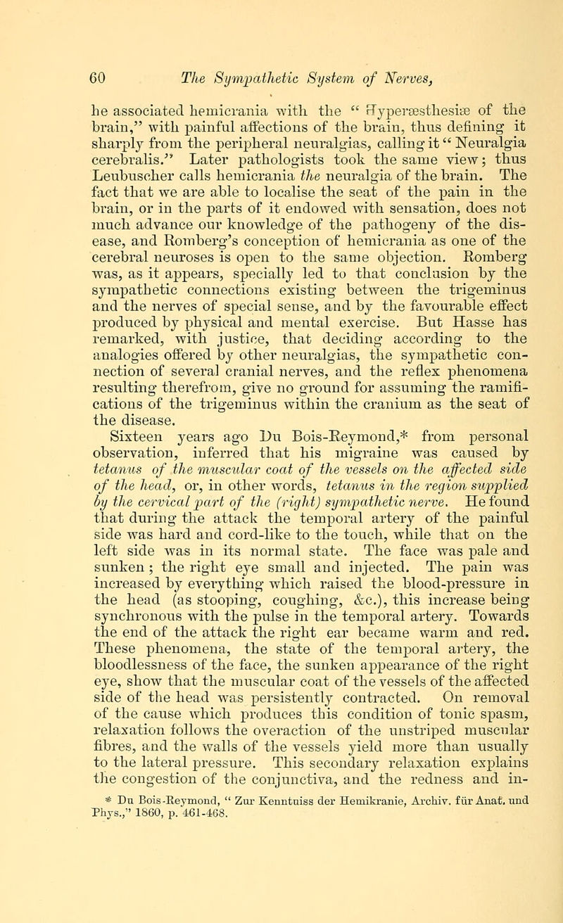 he associated hemicrania with the  rTyperaesthesiaB of the brain, with painful affections of the brain, thus defining it sharply from the peripheral neuralgias, calling- it Neuralgia cerebralis/* Later pathologists took the same view; thus Leubuscher calls hemicrania the neuralgia of the brain. The fact that we are able to localise the seat of the pain in the brain, or in the parts of it endowed with sensation, does not much advance our knowledge of the pathogeny of the dis- ease, and Romberg's conception of hemicrania as one of the cerebral neuroses is open to the same objection. Romberg was, as it appears, specially led to that conclusion by the sympathetic connections existing between the trigeminus and the nerves of special sense, and by the favourable effect produced by physical and mental exercise. But Hasse has remarked, with justice, that deciding according to the analogies offered by other neuralgias, the sympathetic con- nection of several cranial nerves, and the reflex phenomena resulting therefrom, give no ground for assuming the ramifi- cations of the trigeminus within the cranium as the seat of the disease. Sixteen years ago Du Bois-Reymond,* from personal observation, inferred that his migraine was caused by tetanus of the muscular coat of the vessels on the affected side of the head, or, in other words, tetanus in the region supplied by the cervical part of the (right) sympathetic nerve. He found that during the attack the temporal artery of the painful side was hard and cord-like to the touch, while that on the left side was in its normal state. The face was pale and sunken; the right eye small and injected. The pain was increased by everything which raised the blood-pressure in the head (as stooping, coughing, &c), this increase being synchronous with the pulse in the temporal artery. Towards the end of the attack the right ear became warm and red. These phenomena, the state of the temporal artery, the bloodlessness of the face, the sunken appearance of the right eye, show that the muscular coat of the vessels of the affected side of the head was persistently contracted. On removal of the cause which produces this condition of tonic spasm, relaxation follows the overaction of the unstriped muscular fibres, and the walls of the vessels yield more than usually to the lateral pressure. This secondary relaxation explains the congestion of the conjunctiva, and the redness and in- * Da Bois-Reymond,  Zur Kenntuiss der Hemikranie, Archiv. fur Anat, und Phjs., 1860, p. 461-468.