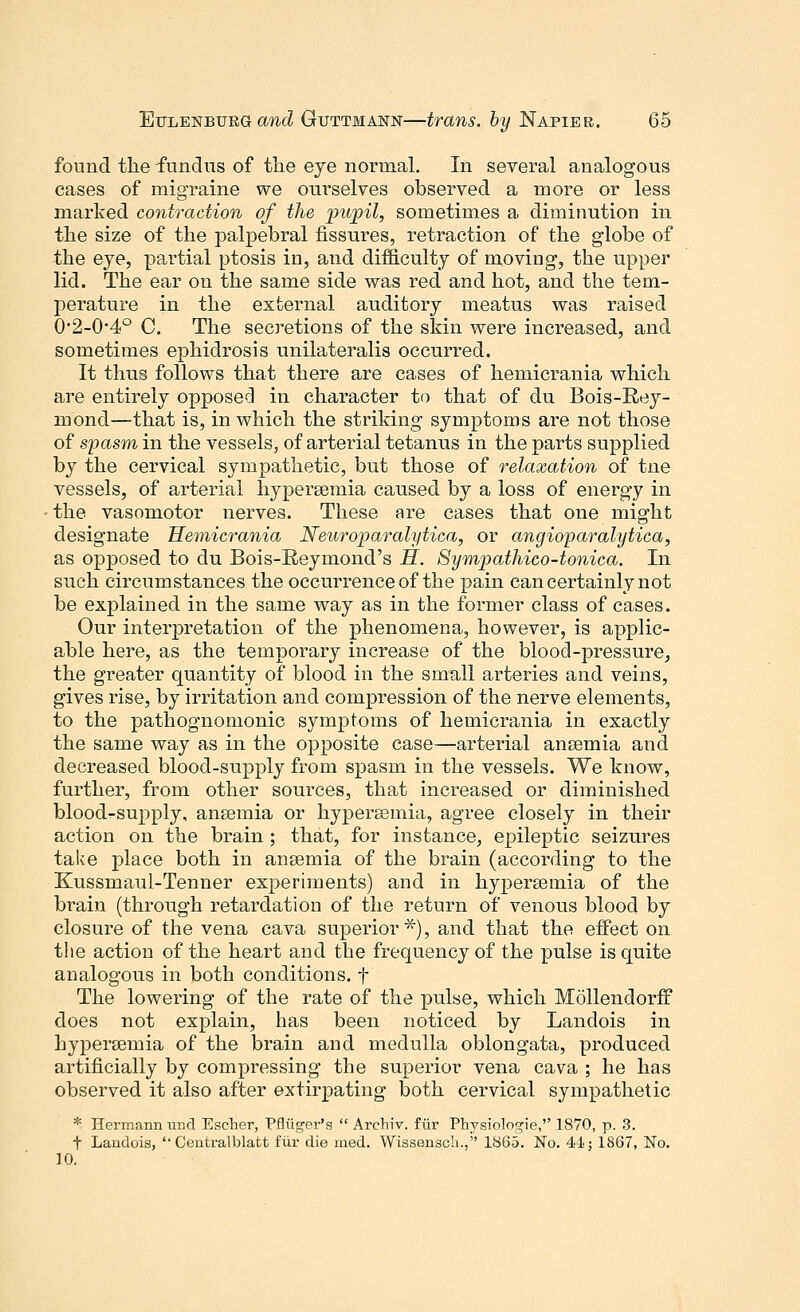 found the fundus of the eye normal. In several analogous cases of migraine we ourselves observed a more or less marked contraction of the pupil, sometimes a diminution in the size of the palpebral fissures, retraction of the globe of the eye, partial ptosis in, and difficulty of moving, the upper lid. The ear on the same side was red and hot, and the tem- perature in the external auditory meatus was raised 02-04° C. The secretions of the skin were increased, and sometimes ephidrosis unilateralis occurred. It thus follows that there are cases of hemicrania which are entirely opposed in character to that of du Bois-Rey- inond—that is, in which the striking symptoms are not those of spasm in the vessels, of arterial tetanus in the parts supplied by the cervical sympathetic, but those of relaxation of tne vessels, of arterial hyperemia caused by a loss of energy in the vasomotor nerves. These are cases that one might designate Hemicrania Neuroparalytica, or angioparalytica, as opposed to du Bois-Reymond's H. Sympathico-tonica. In such circumstances the occurrence of the pain can certainly not be explained in the same way as in the former class of cases. Our interpretation of the phenomena, however, is applic- able here, as the temporary increase of the blood-pressure, the greater quantity of blood in the small arteries and veins, gives rise, by irritation and compression of the nerve elements, to the pathognomonic symptoms of hemicrania in exactly the same way as in the opposite case—arterial anaemia and decreased blood-supply from spasm in the vessels. We know, further, from other sources, that increased or diminished blood-supply, ansemia or hypersemia, agree closely in their action on the brain ; that, for instance, epileptic seizures take place both in ansemia of the brain (according to the Kussmaul-Tenner experiments) and in hypersemia of the brain (through retardation of the return of venous blood by closure of the vena cava superior*), and that the effect on the action of the heart and the frequency of the pulse is quite analogous in both conditions, f The lowering of the rate of the pulse, which Mollendorff does not explain, has been noticed by Landois in hypersemia of the brain and medulla oblongata, produced artificially by compressing the superior vena cava ; he has observed it also after extirpating both cervical sympathetic * Hermann und Escher, Pfliiger's  Archiv, fur Physiologie,'' 1870, p. 3. t Laiidois, ''Centralblatfc fur die med. Wissensch., 1865. No. 41; 1867, No. 10.