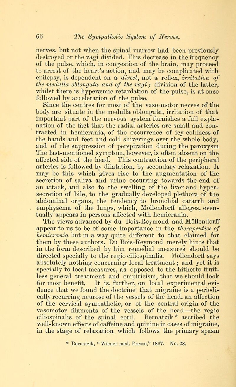 nerves, but not when the spinal marrow had been previously destroyed or the vagi divided. This decrease in the frequency of the pulse, which, in congestion of the brain, may proceed to arrest of the heart's action, and may be complicated with epilepsy, is dependent on a direct, not a reflex, irritation of the medulla oblongata and of the vagi / division of the latter, whilst there is hypereemic retardation of the pulse, is at once followed by acceleration of the pulse. Since the centres for most of the vaso-motor nerves of the body are situate in the medulla oblongata, irritation of that important part of the nervous system furnishes a full expla- nation of the fact that the radial arteries are small and con- tracted in hemicrania, of the occurrence of icy coldness of the hands and feet and cold shiverings over the whole body, and of the suppression of perspiration during the paroxysm The last-mentioned symptom, however, is often absent on the affected side of the head. This contraction of the peripheral arteries is followed by dilatation, by secondary relaxation. 1c may be this which gives rise to the augmentation of the secretion of saliva and urine occurring towards the end of an attack, and also to the swelling of the liver and hyper- secretion of bile, to the gradually developed plethora of the abdominal organs, the tendency to bronchial catarrh and emphysema of the lungs, which, Mollendorff alleges, even- tually appears in persons affected with hemicrania. The views advanced by du Bois-Beymond and Mollendorff appear to us to be of some importance in the therapeutics of hemicrania but in a way quite different to that claimed for them by these authors. Du Bois-Reymond merely hints that in the form described by him remedial measures should be directed specially to the regio ciliospinalis. M Ollendorff says absolutely nothing concerning local treatment; and yet it is specially to local measures, as opposed to the hitherto fruit- less general treatment and empiricism, that we should look for most benefit. It is, further, on local experimental evi- dence that we found the doctrine that migraine is a periodi- cally recurring neurose of the vessels of the head, an affection of the cervical sympathetic, or of the central origin of the vasomotor filaments of the vessels of the head—the regio ciliospinalis of the spinal cord. Bernatzik * ascribed the well-known effects of caffeine and quinine in cases of migraine, in the stage of relaxation which follows the primary spasm * Bernatzik,  Wiener med. Presse, 1867. No. 28.