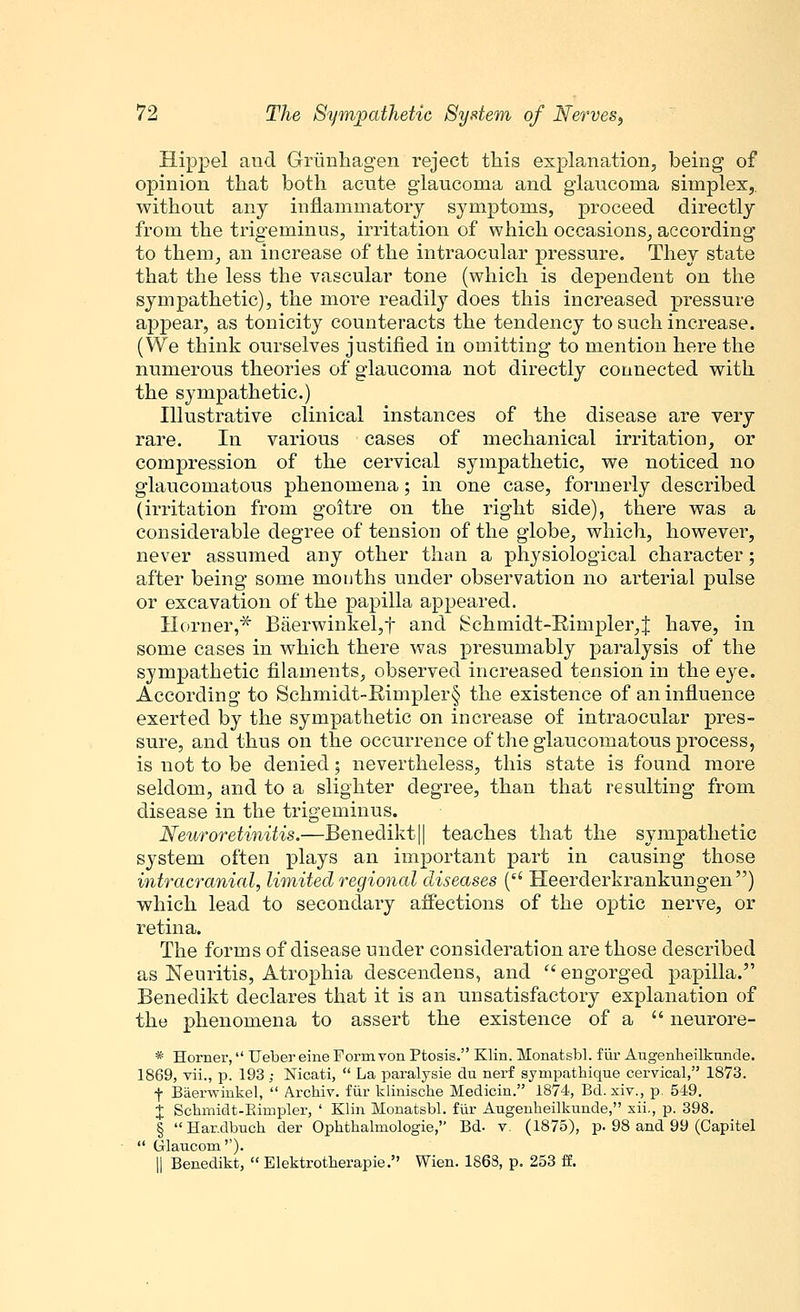 Hippel aud Grimhagen reject this explanation, being of opinion that both acute glaucoma and glaucoma simplex,, without any inflammatory symptoms, proceed directly from the trigeminus, irritation of which occasions, according to them, an increase of the intraocular pressure. They state that the less the vascular tone (which is dependent on the sympathetic), the more readily does this increased pressure appear, as tonicity counteracts the tendency to such increase. (We think ourselves justified in omitting to mention here the numerous theories of glaucoma not directly connected with the sympathetic.) Illustrative clinical instances of the disease are very rare. In various cases of mechanical irritation, or compression of the cervical sympathetic, we noticed no glaucomatous phenomena; in one case, formerly described (irritation from goitre on the right side), there was a considerable degree of tension of the globe, which, however, never assumed any other than a physiological character; after being some months under observation no arterial pulse or excavation of the papilla appeared. Horner,* Baerwinkel,f and Sclimidt-E.impler,J have, in some cases in which there was presumably paralysis of the sympathetic filaments, observed increased tension in the eye. According to Schmidt-Rimpler§ the existence of an influence exerted by the sympathetic on increase of intraocular pres- sure, and thus on the occurrence of the glaucomatous process, is not to be denied; nevertheless, this state is found more seldom, and to a slighter degree, than that resulting from disease in the trigeminus. Neuroretinitis.—Benedikt|| teaches that the sympathetic system often plays an important part in causing those intracranial, limited regional diseases ( Heerderkrankungen) which lead to secondary affections of the optic nerve, or retina. The forms of disease under consideration are those described as Neuritis, Atrophia descendens, and  engorged papilla. Benedikt declares that it is an unsatisfactory explanation of the phenomena to assert the existence of a  neurore- * Horner, Ueber eine Form von Ptosis. Klin. Monatsbl. fur Augenheilkimcle. 1869, vii., p. 193; Nicati,  La paralysie du nerf sympathique cervical, 1873. f Baerwinkel,  Archiv. fur klinische Medicin. 1874, Bd. xiv., p 549. X Schmidt-Bimpler, ' Klin Monatsbl. fur Augenheilknnde, xii., p. 398. § Harxlbuch der Ophthalmologic, Bd. v (1875), p. 98 and 99 (Capitel  Glaucom''). || Benedikt,  Elektrotherapie. Wien. 1863, p. 253 ff.