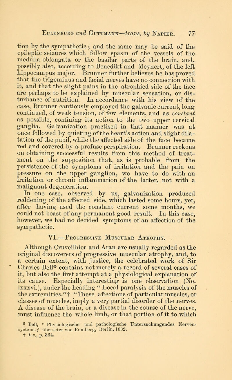 tion by the sympathetic ; and the same may be said of the epileptic seizures which follow spasm of the vessels of the medulla oblongata or the basilar parts of the brain, and, possibly also, according- to Benedikt and Meynert, of the left hippocampus major. Brunner further believes he has proved that the trigeminus and facial nerves have no connection with it, and that the slight pains in the atrophied side of the face are perhaps to be explained by muscular sensation, or dis- turbance of nutrition. In accordance with his view of the case, Brunner cautiously employed the galvanic current, long continued, of weak tension, of few elements, and as constant as possible, confining its action to the two upper cervical ganglia. Galvanization practised in that manner was at once followed by quieting of the heart's action and slight dila- tation of the pupil, while the affected side of the face became red and covered by a profuse perspiration. Brunner reckons on obtaining successful results from this method of treat- ment on the supposition that, as is probable from the persistence of the symptoms of irritation and the pain on pressure on the upper ganglion, we have to do with an irritation or chronic inflammation of the latter, not with a malignant degeneration. In one case, observed by us, galvanization produced reddening of the affected side, which lasted some hours, yet, after having used the constant current some months, we could not boast of any permanent good result. In this case, however, we had no decided symptoms of an affection of the sympathetic. VI.—Progressive Muscular Atrophy. . Although Cruveilhier and Aran are usually regarded as the original discoverers of progressive muscular atrophy, and, to a certain extent, with justice, the celebrated work of Sir Charles Bell* contains not merely a record of several cases of it, but also the first attempt at a physiological explanation of its cause. Especially interesting is one observation (No. lxxxvi.), under the heading  Local paralysis of the muscles of the extremities.t  These affections of particular muscles, or classes of muscles, imply a very partial disorder of the nerves. A disease of the brain, or a disease in the course of the nerve, must influence the whole limb, or that portion of it to which * Bell,  Physiologische und pathologische Untersuchungendes Nerren- systems ; ubersetzt von Bomberg, Berlin, 1832. t L.c, p. 364.