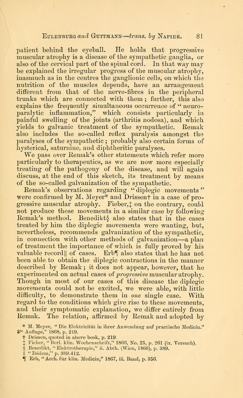 patient behind the eyeball. He holds that progressive muscular atrophy is a disease of the sympathetic ganglia, or also of the cervical part of the spinal cord. In that way may be explained the irregular progress of the muscular atrophy, inasmuch as in the centres the ganglionic cells, on which the nutrition of the muscles depends, have an arrangement different from that of the nerve-fibres in the peripheral trunks which are connected with them; further, this also explains the frequently simultaneous occurrence of  neuro- paralytic inflammation, which consists particularly in painful swelling of the joints (arthritis nodosa), and which yields to galvanic treatment of the sympathetic. Reniak also includes the so-called reflex paralysis amongst the paralyses of the sympathetic; probably also certain forms of hysterical, saturnine, and diphtheritic paralyses. We pass over Remak's other statements which refer more particularly to therapeutics, as we are now more especially treating of the pathogeny of the disease, and will again discuss, at the end of this sketch, its treatment by means of the so-called galvanization of the sympathetic. Remak's observations regarding  diplegic movements  were confirmed by M. Meyer* and Drissenf in a case of pro- gressive muscular atrophy. Fieber,J on the contrary, could not produce these movements in a similar case by following Remakes method. Benedikt§ also states that in the cases treated by him the diplegic movements were wanting, but, nevertheless, recommends galvanization of the sympathetic, in connection with other methods of galvanization—a plan of treatment the importance of which is fully proved by his valuable record|| of cases. Erb^f also states that he has not been able to obtain the diplegic contractions in the manner described by Remak; it does not appear, however, that he experimented on actual cases of progressive muscular atrophy. Though in most of our cases of this disease the diplegic movements could not be excited, we were able, with little difficulty, to demonstrate them in one single case. With regard to the conditions which give rise to these movements, and their symptomatic explanation, we differ entirely from Remak. The relation, affirmed by Remak and adopted by * M. Meyer,  Die Elektricitat in ihrer Anwendung auf practische Medicin. Ste Auflage, 1868, p. 219. f Drissen, quoted in above book, p. 219. X Fieber,  Berl. klin. Wochenschrift, 1866, No. 25, p. 261 (ix. Versuch). § Benedikt,  Elektrotherapie, ii. Abth. (Wien, 1866), p. 389. || Ibidem, p. 389-412. If Erb,  Arch, fur klin. Medicin, 1867, iii. Band, p. 356.