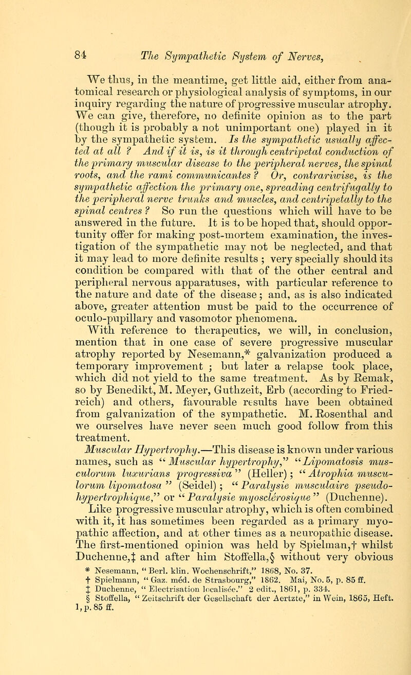 We thus, in the meantime, get little aid, either from ana- tomical research or physiological analysis of symptoms, in our inquiry regarding the nature of progressive muscular atrophy. We can give, therefore, no definite opinion as to the part (though it is probably a not unimportant one) played in it by the sympathetic system. Js the sympathetic usually affec- ted at all ? And if it is, is it through centripetal conduction of the primary muscular disease to the peripheral nerves, the spinal roots, and the rami communicantes ? Or, contrariwise, is the sympathetic affection the primary one, spreading centrifugally to the peripheral nerve trunks and muscles, and centripetally to the spinal centres ? So run the questions which will have to be answered in the future. It is to be hoped that, should oppor- tunity offer for making post-mortem examination, the inves- tigation of the sympathetic may not be neglected, and that it may lead to more definite results ; very specially should its condition be compared with that of the other central and peripheral nervous apparatuses, with particular reference to the nature and date of the disease; and, as is also indicated above, greater attention must be paid to the occurrence of oculo-pupillary and vasomotor phenomena. With reference to therapeutics, we will, in conclusion, mention that in one case of severe progressive muscular atrophy reported by Nesemann,* galvanization produced a temporary improvement ; but later a relapse took place, which did not yield to the same treatment. As by Remak, so by Benedikt, M. Meyer, Guthzeit, Erb (according to Fried- reich) and others, favourable results have been obtained from galvanization of the sympathetic. M. Rosenthal and we ourselves have never seen much good follow from this treatment. Muscular Hypertrophy.—This disease is known under various names, such as  Muscular hypertrophy, Lipomatosis mus- culorum luxurians progressiva  (Heller);  Atrophia muscu- lorum lipomatosa  (Seidel) ;  Paralysie musculaire pseudo- hypertrophique or Paralysie myosclerosiqae (Duchenne). Like progressive muscular atrophy, which is often combined with it, it has sometimes been regarded as a primary myo- pathic affection, and at other times as a neuropathic disease. The first-mentioned opinion was held by Spielman,f whilst Duchenne,| and after him Stoffella,§ without very obvious * Nesemann,  Berl. klin. Wochenschrift, 1868, No. 37. f Spielmann,  Gaz. med. de Strasbourg, 1862. Mai, No. 5, p. 85 ff. j Duchenne,  Electrisation localised. 2 edit., 1861, p. 334. § Stoffella,  Zeitschrift der Gesellschaft der Aertzte, in Wein, 1865, Heft. l,p.85ff.