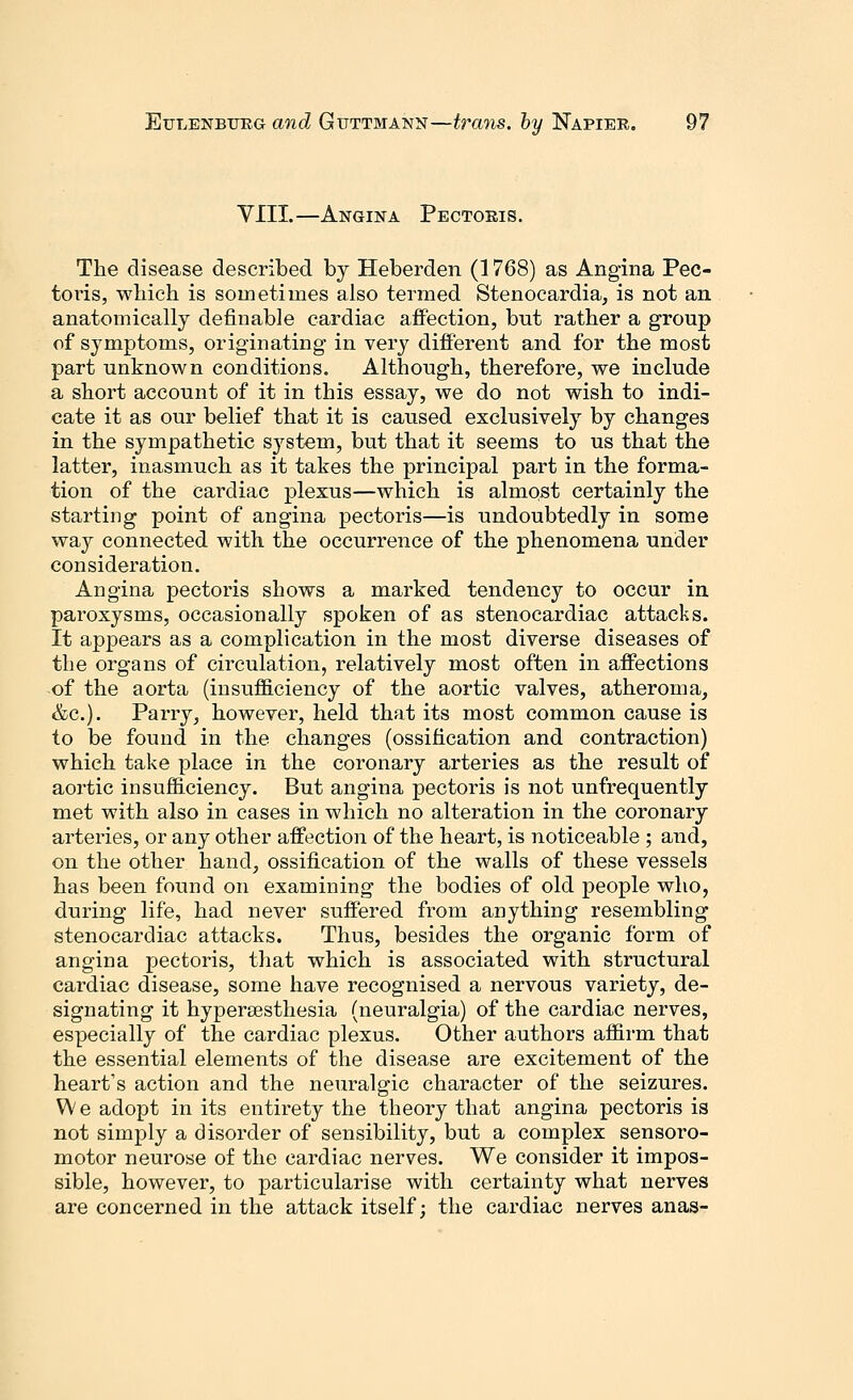 VIII.—Angina Pectoris. The disease described by Heberden (1768) as Angina Pec- toris, which is sometimes also termed Stenocardia, is not an anatomically definable cardiac affection, but rather a group of symptoms, originating in very different and for the most part unknown conditions. Although, therefore, we include a short account of it in this essay, we do not wish to indi- cate it as our belief that it is caused exclusively by changes in the sympathetic S}rstem, but that it seems to us that the latter, inasmuch as it takes the principal part in the forma- tion of the cardiac plexus—which is almost certainly the starting point of angina pectoris—is undoubtedly in some way connected with the occurrence of the phenomena under consideration. Angina pectoris shows a marked tendency to occur in paroxysms, occasionally spoken of as stenocardiac attacks. It appears as a complication in the most diverse diseases of the organs of circulation, relatively most often in affections of the aorta (insufficiency of the aortic valves, atheroma, &c). Parry, however, held that its most common cause is to be found in the changes (ossification and contraction) which take place in the coronary arteries as the result of aortic insufficiency. But angina pectoris is not unfrequently met with also in cases in which no alteration in the coronary arteries, or any other affection of the heart, is noticeable ; and, on the other hand, ossification of the walls of these vessels has been found on examining the bodies of old people who, during life, had never suffered from anything resembling stenocardiac attacks. Thus, besides the organic form of angina pectoris, that which is associated with structural cardiac disease, some have recognised a nervous variety, de- signating it hypersesthesia (neuralgia) of the cardiac nerves, especially of the cardiac plexus. Other authors affirm that the essential elements of the disease are excitement of the heart's action and the neuralgic character of the seizures. W e adopt in its entirety the theory that angina pectoris is not simply a disorder of sensibility, but a complex sensoro- motor neurose of the cardiac nerves. We consider it impos- sible, however, to particularise with certainty what nerves are concerned in the attack itself; the cardiac nerves anas-