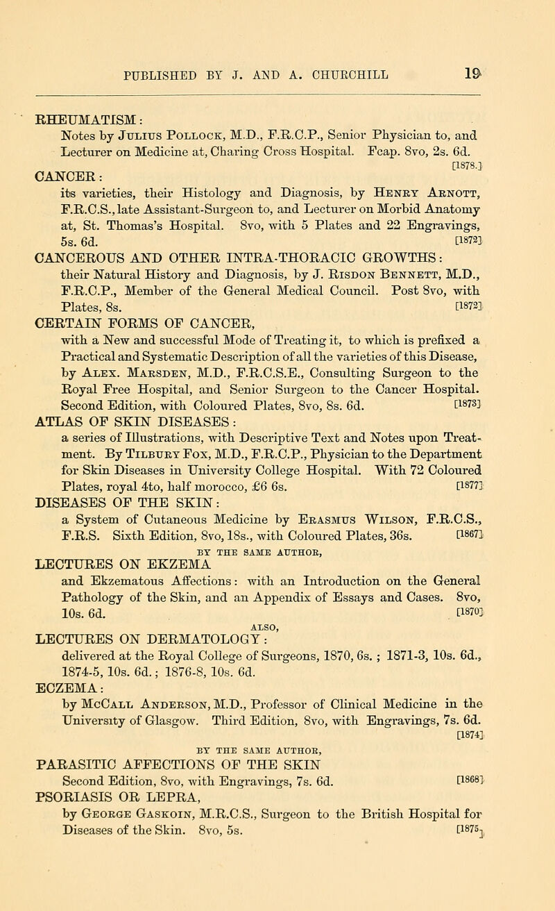 RHEUMATISM: Notes by Julius Pollock, M.D., F.R.C.P., Senior Physician to, and Lecturer on Medicine at, Charing Cross Hospital. Fcap. 8vo, 2s. 6d. [1878.] CANCER: its varieties, their Histology and Diagnosis, by Henry Arnott, F.R.C.S.,late Assistant-Surgeon to, and Lecturer on Morbid Anatomy at, St. Thomas's Hospital. 8vo, with 5 Plates and 22 Engravings, 5s. 6d. [18721 CANCEROUS AND OTHER INTRA-THORACIC GROWTHS: their Natural History and Diagnosis, by J. Risdon Bennett, M.D., F.R.C.P., Member of the General Medical Council. Post Svo, with Plates, 8s. [1872]. CERTAIN FORMS OF CANCER, with a New and successful Mode of Treating it, to which is prefixed a Practical and Systematic Description of all the varieties of this Disease, by Alex. Marsden, M.D., F.R.C.S.E., Consulting Surgeon to the Royal Free Hospital, and Senior Surgeon to the Cancer Hospital. Second Edition, with Coloured Plates, Svo, 8s. 6d. E18733 ATLAS OF SKIN DISEASES : a series of Illustrations, with Descriptive Text and Notes upon Treat- ment. By Tilbury Fox, M.D., F.R.C.P., Physician to the Department for Skin Diseases in University College Hospital. With 72 Coloured Plates, royal 4to, half morocco, £6 6s. [1877] DISEASES OF THE SKIN : a System of Cutaneous Medicine by Erasmus Wilson, F.R.C.S., F.R.S. Sixth Edition, 8vo, 18s., with Coloured Plates, 36s. QW1 BY THE SAME ATJTHOB, LECTURES ON EKZEMA and Ekzematous Affections: with an Introduction on the General Pathology of the Skin, and an Appendix of Essays and Cases. 8vo, 10s. 6d. t18^ ALSO, LECTURES ON DERMATOLOGY: delivered at the Royal College of Surgeons, 1870, 6s. ; 1871-3, 10s. 6d., 1874-5,10s. 6d.; 1876-8, 10s. 6d. ECZEMA: by McCall Anderson, M.D., Professor of Clinical Medicine in the University of Glasgow. Third Edition, 8vo, with Engravings, 7s. 6d. [1874] BY THE SAME AUTHOE, PARASITIC AFFECTIONS OF THE SKIN Second Edition, 8vo, with Engravings, 7s. 6d. £1868* PSORIASIS OR LEPRA, by George Gaskoin, M.R.C.S., Surgeon to the British Hospital for Diseases of the Skin. 8vo, 5s. [i875x