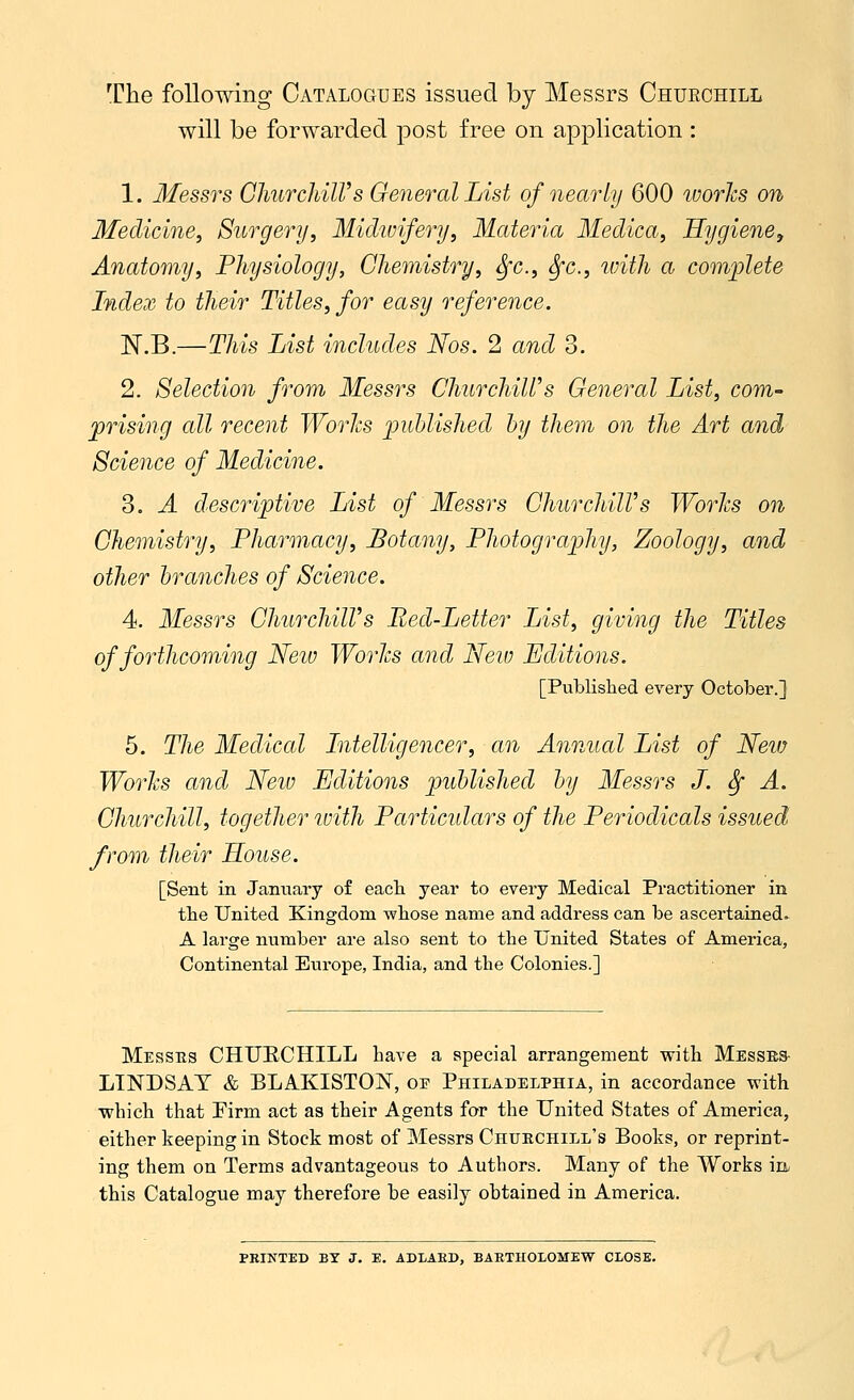 The following Catalogues issued by Messrs Churchill will be forwarded post free on application : 1. Messrs Churchill's General List of nearly 600 ivories on Medicine, Surgery, Midwifery, Materia Medica, Hygiene, Anatomy, Physiology, Chemistry, Sfc, fyc, with a complete Index to their Titles, for easy reference. N.B.—This List includes Nos. 2 and 3. 2. Selection from Messrs ChurchiWs General List, com- prising all recent Works published by them on the Art and Science of Medicine. 3. A descriptive List of Messrs ChurchilVs Works on Chemistry, Pharmacy, Botany, Photography, Zoology, and other branches of Science. 4. Messrs ChurchilVs Bed-Letter List, giving the Titles of forthcoming Neiv Works and New Editions. [Published every October.] 5. The Medical Intelligencer, an Annual List of New Works and New Editions published by Messrs J. £f A. Churchill, together with Particulars of the Periodicals issued from their House. [Sent in January of each year to every Medical Practitioner in the United Kingdom whose name and address can be ascertained* A large number are also sent to the United States of America, Continental Europe, India, and the Colonies.] Messes CHURCHILL have a special arrangement with Messrs LINDSAY & BLAKISTON, oe Philadelphia, in accordance with which that Firm act as their Agents for the United States of America, either keeping in Stock most of Messrs Churchill's Books, or reprint- ing them on Terms advantageous to Authors. Many of the Works in this Catalogue may therefore be easily obtained in America. PRINTED BY J. E. ADLARB, BARTHOLOMEW CLOSE.