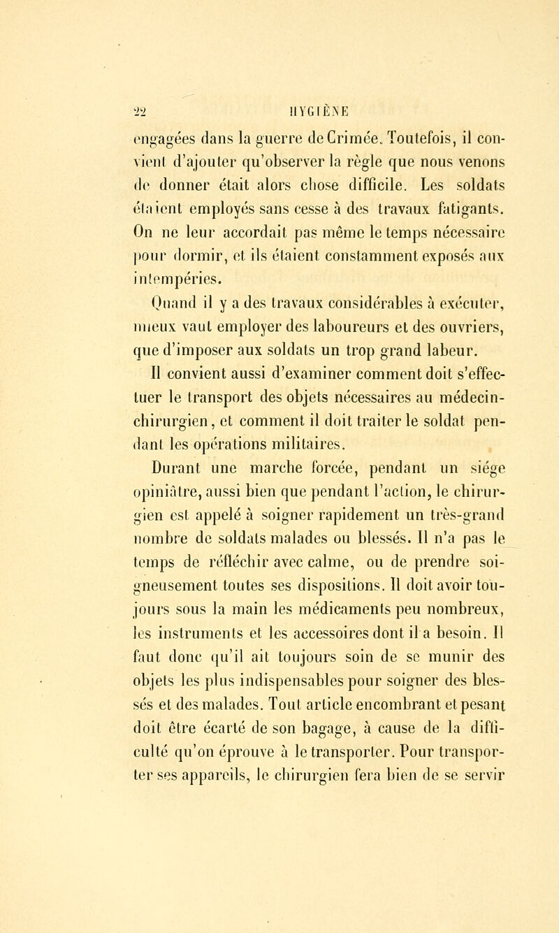 ti'i HYGfÈNE engagées dans la guerre de Crimée. Toutefois, il con- vicnl d'ajouter qu'observer la règle que nous venons de donner était alors chose difficile. Les soldats élnicnt employés sans cesse à des travaux fatigants. On ne leur accordait pas même le temps nécessaire ]»our dormir, ot ils étaient constamment exposés aux intempéries. Quand il y a des travaux considérables à exécuter, mieux vaut employer des laboureurs et des ouvriers, que d'imposer aux soldats un trop grand labeur. Il convient aussi d'examiner comment doit s'effec- tuer le transport des objets nécessaires au médecin- chirurgien, et comment il doit traiter le soldat pen- dant les opérations militaires. Durant une marche forcée, pendant un siège opiniâtre, aussi bien que pendant l'action, le chirur- gien est appelé à soigner rapidement un très-grand nombre de soldats malades ou blessés. Il n'a pas le temps de réfléchir avec calme, ou de prendre soi- gneusement toutes ses dispositions. ïl doit avoir tou- jours sous la main les médicaments peu nombreux, les instruments et les accessoires dont il a besoin. Il faut donc qu'il ait toujours soin de se munir des objets les plus indispensables pour soigner des bles- sés et des malades. Tout article encombrant et pesant doit être écarté de son bagage, à cause de la diffi- culté qu'on éprouve à le transporter. Pour transpor- ter ses appareils, le chirurgien fera bien de se servir