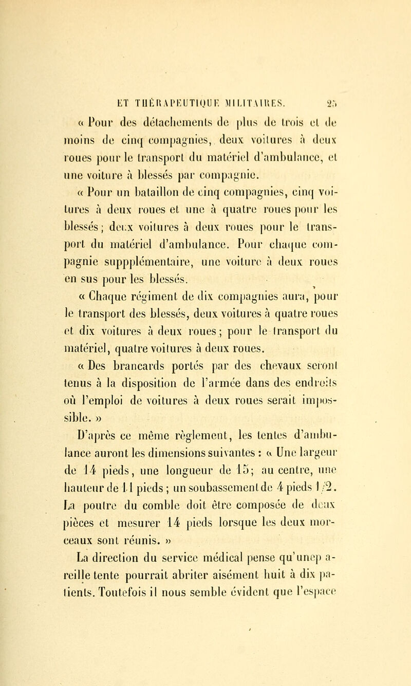 LT Tlli:U.\I>i:UTl(Jl]K militaihf.s. 2:, c( Pour des délacliemenls de plus de trois el de moins de cinq compagnies, deux voitures à deux roues pour le transport du matériel d'ambulance, el une voiture à blessés par compagnie. a Pour un bataillon de cinq compagnies, cinq voi- tures à deux roues et une à quatre roues pour les blessés; deux voilures à deux roues pour le trans- port du matériel d'ambulance. Pour cba(iue com- pagnie suppplémentaire, une voilure à deux roues en sus pour les blessés. « Chaque régiment de dix compagnies aura, pour le transport des blessés, deux voilures à quatre roues et dix voitures à deux roues; pour le Iranspoi't du matériel, quatre voilures à deux roues. ft Des brancards portés par des chevaux seroni tenus à la disposition de l'armée dans des endroits où l'emploi de voilures à deux roues serait imjios- sible. » D'après ce même règlement, les tentes d'andju- lance auront les dimensions suivantes : ci Une largeur de 14 pieds, une longueur de 15; au centre, une hauteur de il pieds ; un soubassement de 4 pieds 1/2. La poutre du comble doit être composée de deux pièces et mesurer 14 pieds lorsque les deux mor- ceaux sont réunis. » La direction du service médical pense qu'unep a- reille tente pourrait abriter aisément huit à dix pa- tients. Toutefois il nous semble évident que l'espace