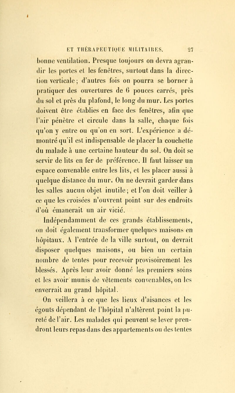 bonne venlilalion. Presque toujours on devra agran- dir les portes et les fenêtres, surtout dans la direc- tion verticale ; d'autres fois on pourra se borner à pratiquer des ouvertures de 6 pouces carrés, près du sol et près du plafond, le long du mur. Les portes doivent être établies en face des fenêtres, afin que l'air pénètre el circule dans la salle, chaque fois qu'on y entre ou qu'on en sort. L'expérience a dé- montré qu'il est indispensable de placer la couchette du malade à une certaine hauteur du sol. On doit se servir de lits en fer de préférence. Il faut laisser un espace convenable entre les lits, et les placer aussi à quelque distance du mur. On ne devrait garder dans les salles aucun objet inutile; et l'on doit veillera ce que les croisées n'ouvrent point sur des endroits d'où émanerait un air vicié. Indépendamment de ces grands établissements, on doit également transformer quelques maisons en hôpitaux. A l'entrée de la ville surtout, on devrait disposer quelques maisons, ou bien un certain nombre de tentes pour recevoir provisoirement les blessés. Après leur avoir donné les premiers soins et les avoir munis de vêtements convenables, on les enverrait au grand hôpital. On veillera à ce que les lieux d'aisances et les égouts dépendant de l'hôpital n'altèrent point la pu- reté de l'air. Les malades qui peuvent se lever pren- dront leurs repas dans des appartements ou des tentes