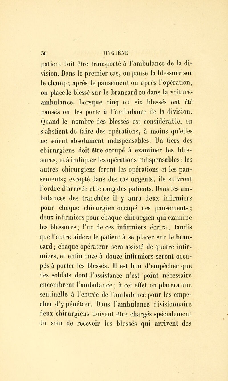 patient doit être transporté à l'ambulance de la di- vision. Dans le premier cas, on panse la blessure sur le champ; après le pansement ou après l'opération, on place le blessé sur le brancard ou dans la voiture- ambulance. Lorsque cinq ou six blessés ont été pansés on les porte à l'ambulance de la division. Quand le nombre des blessés est considérable, on s'abstient de faire des opérations, à moins qu'elles ne soient absolument mdispensables. Un tiers des chirurgiens doit être occupé à examiner les bles- sures, et à indiquer les opérations indispensables ; les autres chirurgiens feront les opérations et les pan- sements; excepté dans des cas urgents, ils suivront l'ordre d'arrivée et le rang des patients. Dans les am- bulances des tranchées il y aura deux infirmiers pour chaque chirurgien occupé des pansements ; deux infirmiers pour chaque chirurgien qui examine les blessures; l'un de ces infirmiers écrira, tandis que l'autre aidera le patient à se placer sur le bran- card ; chaque opérateur sera assisté de quatre infir- miers, et enfin onze à douze infirmiers seront occu- pés à porter les blessés. Il est bon d'empêcher que des soldats dont l'assistance n'est point nécessaire encombrent l'ambulance; à cet effet on placera une sentinelle à l'entrée de l'ambulance pour les empê- cher d'y pénétrer. Dans l'ambulance divisionnaire deux chirurgiens doivent être chargés spécialement du soin de recevoir les blessés qui arrivent des