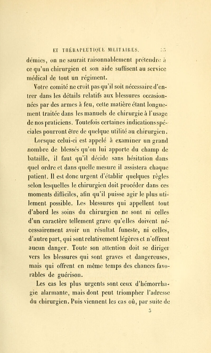 ET TIlÉUM'KUTKjlL MILITA 11; ES. :,:, demies, on ne saurait raisonnablement prétcndn; à ce qu'un chirurgien et son aide suffisent au service médical de tout un régiment. Votre comité ne croit pas qu'il soit nécessaire d'en- trer dans les détails relatifs aux blessures occasion- nées par des armes à feu, cette matière étant longue- ment traitée dans les manuels de chirurgie à l'usage de nos praticiens. Toutefois certaines indications spé- ciales pourront être de quelque utilité au chirurgien. Lorsque celui-ci est appelé à examiner un grand jiombre de blessés qu'on lui apporte du champ de bataille, il faut qu'il décide sans hésitation dans quel ordre et dans quelle mesure il assistera chaque patient. Il est donc urgent d'établir quelques règles selon lesquelles le chirurgien doit procéder dans ces moments difficiles, afin qu'il puisse agir le plus uti- lement possible. Les blessures qui appellent tout d'abord les soins du chirurgien ne sont ni celles d'un caractère tellement grave qu'elles doivent né- cessairement avoir un résultat funeste, ni celles, d'autre part, qui sont relativement légères et n'offrent aucun danger. Toute son attention doit se diriger vers les blessures qui sont graves et dangereuses, mais qui offrent en même temps des chances favo- rables de guérison. Les cas les plus urgents sont ceux d'hémorrha- gie alarmante, mais dont peut triompher l'adresse du chirurgien. Puis viennent les cas où, par suite de