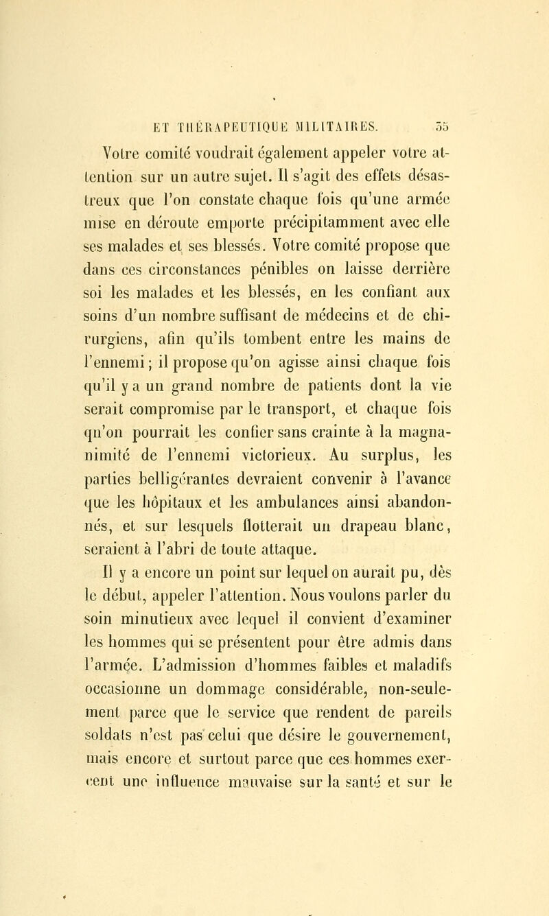 Votre comilé voudrait également appeler votre at- tention sur un autre sujet. Il s'agit des effets désas- treux que l'on constate chaque fois qu'une armée mise en déroute emporte précipitamment avec elle ses malades et ses blessés. Votre comité propose que dans ces circonstances pénibles on laisse derrière soi les malades et les blessés, en les confiant aux soins d'un nombre suffisant de médecins et de chi- rurgiens, afin qu'ils tombent entre les mains de l'ennemi; il propose qu'on agisse ainsi chaque fois qu'il y a un grand nombre de patients dont la vie serait compromise par le transport, et chaque fois qu'on pourrait les confier sans crainte à la magna- nimité de l'ennemi victorieux. Au surplus, les parties belligérantes devraient convenir à l'avance que les hôpitaux et les ambulances ainsi abandon- nés, et sur lesquels flotterait un drapeau blanc, seraient à l'abri de toute attaque. Il y a encore un point sur lequel on aurait pu, dès le début, appeler l'attention. Nous voulons parler du soin minutieux avec lequel il convient d'examiner les hommes qui se présentent pour être admis dans l'armée. L'admission d'hommes faibles et maladifs occasionne un dommage considérable, non-seule- ment parce que le service que rendent de pareils soldats n'est pas celui que désire le gouvernement, mais encore et surtout parce que ces hommes exer- <!ent une influence mauvaise sur la santé et sur le