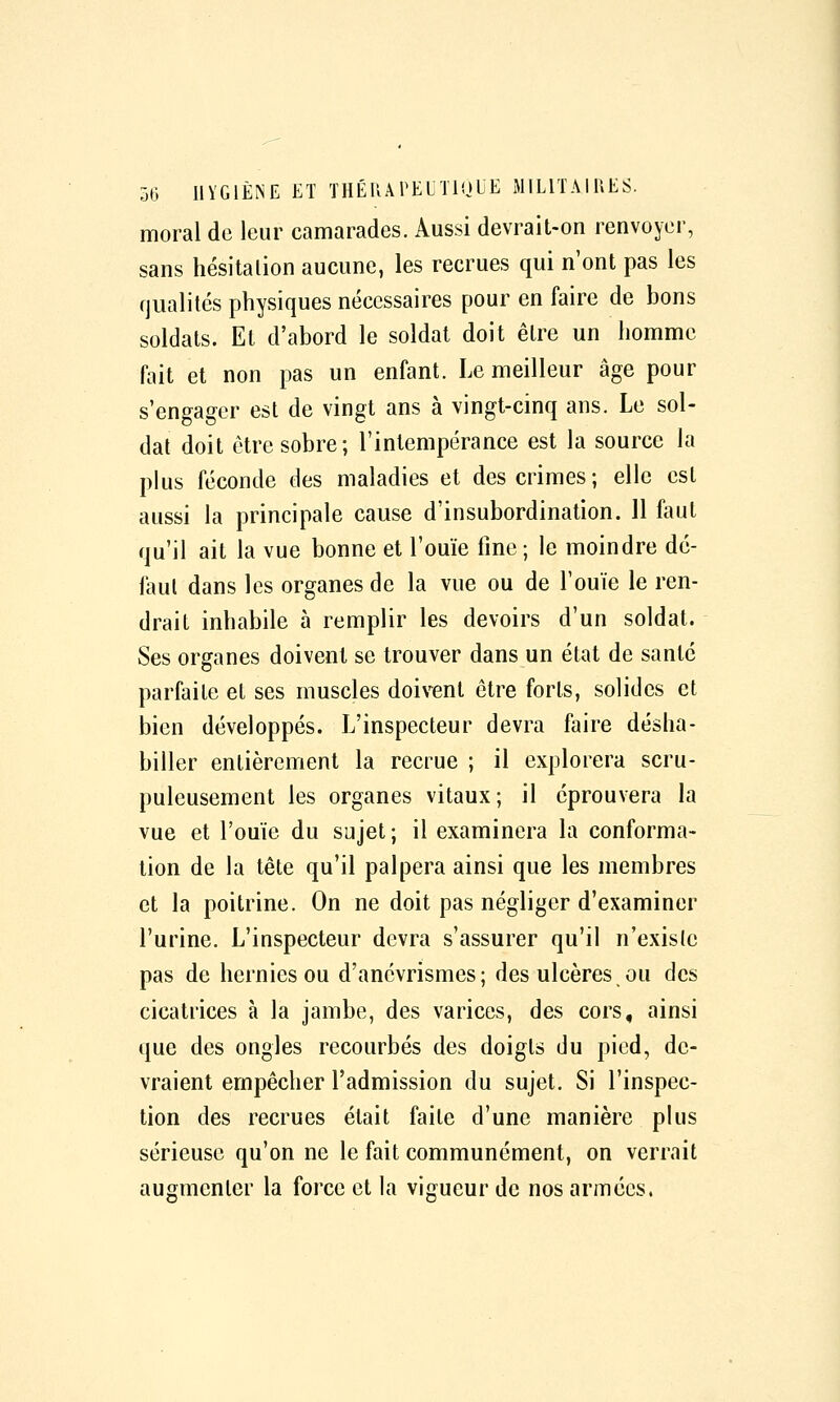 moral de leur camarades. Aussi devrait-on renvoyer, sans hésitalion aucune, les recrues qui n'ont pas les qualités physiques nécessaires pour en faire de bons soldats. Et d'abord le soldat doit être un homme fait et non pas un enfant. Le meilleur âge pour s'engager est de vingt ans à vingt-cinq ans. Le sol- dat doit être sobre; l'intempérance est la source la plus féconde des maladies et des crimes ; elle est aussi la principale cause d'insubordination. Il faut qu'il ait la vue bonne et l'ouïe fine; le moindre dé- laul dans les organes de la vue ou de l'ouïe le ren- drait inhabile à remplir les devoirs d'un soldat. Ses organes doivent se trouver dans un état de santé parfaite et ses muscles doivent être forts, solides et bien développés. L'inspecteur devra faire désha- biller entièrement la recrue ; il explorera scru- puleusement les organes vitaux; il éprouvera la vue et l'ouïe du sujet ; il examinera la conforma- tion de la tête qu'il palpera ainsi que les membres et la poitrine. On ne doit pas négliger d'examiner l'urine. L'inspecteur devra s'assurer qu'il n'existe pas de hernies ou d'anévrismcs ; des ulcères ou des cicatrices à la jambe, des varices, des cors, ainsi que des ongles recourbés des doigts du pied, de- vraient empêcher l'admission du sujet. Si l'inspec- tion des recrues était faite d'une manière plus sérieuse qu'on ne le fait communément, on verrait augmenter la force et la vigueur de nos armées.