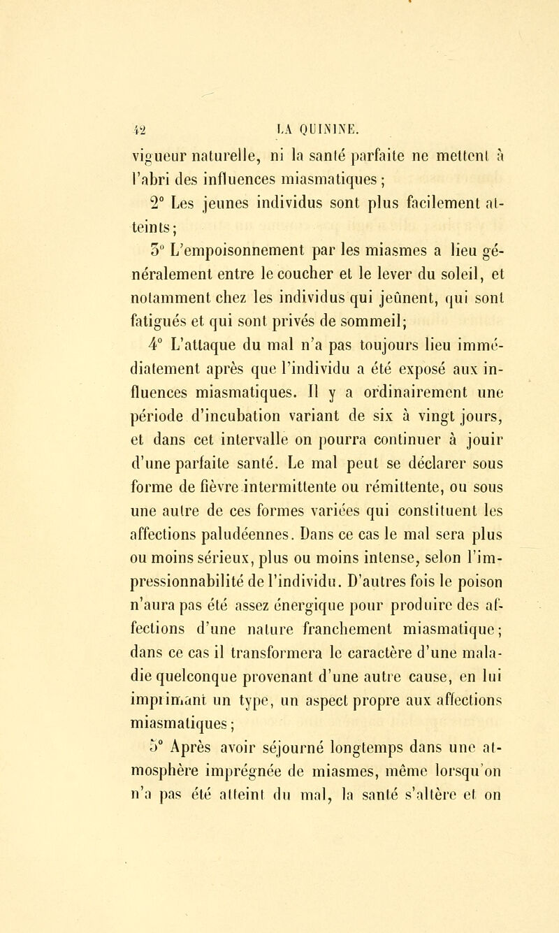 vigueur naturelle, ni la sanlé parfaite ne mettent à l'abri des influences miasmatiques ; 2° Les jeunes individus sont plus facilement at- teints; 3° L'empoisonnement par les miasmes a lieu gé- néralement entre le coucher et le lever du soleil, et notamment chez les individus qui jeûnent, qui sont fatigués et qui sont privés de sommeil; 4° L'attaque du mal n'a pas toujours lieu immé- diatement après que l'individu a été exposé aux in- fluences miasmatiques. Il y a ordinairement une période d'incubation variant de six à vingt jours, et dans cet intervalle on pourra continuer à jouir d'une parfaite santé. Le mal peut se déclarer sous forme de fièvre intermittente ou rémittente, ou sous une autre de ces formes variées qui constituent les affections paludéennes. Dans ce cas le mal sera plus ou moins sérieux, plus ou moins intense, selon l'im- pressionnabilité de l'individu. D'autres fois le poison n'aura pas été assez énergique pour produire des af- fections d'une nature franchement miasmatique; dans ce cas il transformera le caractère d'une mala- die quelconque provenant d'une autre cause, en lui imprimant un type, un aspect propre aux affections miasmatiques ; 5'' Après avoir séjourné longtemps dans une at- mosphère imprégnée de miasmes, même lorsqu'on n'a pas été atteint du mal, la santé s'altère et on