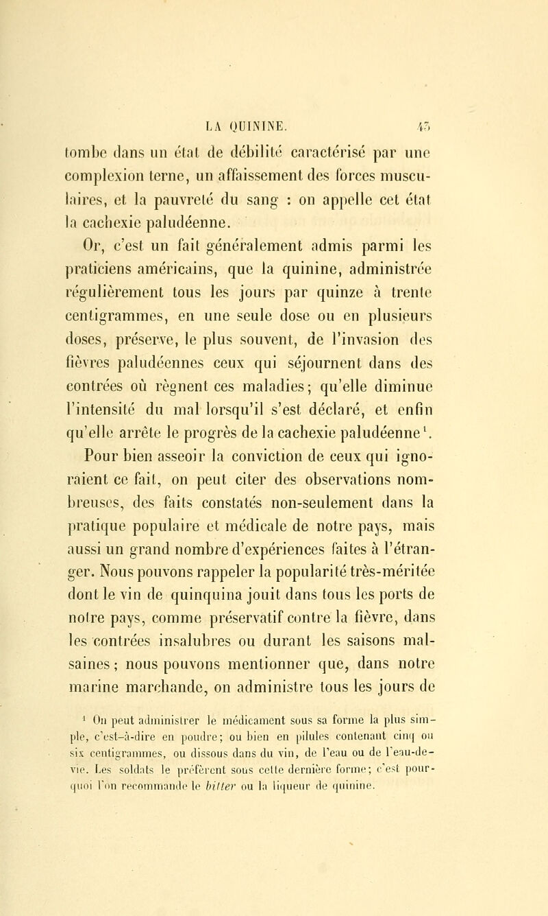 tombe ilans un état de débilité caractérisé par une complexion terne, un affaissement des forces muscu- laires, et la pauvreté du sang : on appelle cet état la cachexie paludéenne. Or, c'est un fait généralement admis parmi les praticiens américains, que la quinine, administrée régulièrement tous les jours par quinze à trente centigrammes, en une seule dose ou en plusieurs doses, préserve, le plus souvent, de l'invasion des fièvres paludéennes ceux qui séjournent dans des contrées où régnent ces maladies ; qu'elle diminue l'intensité du mal lorsqu'il s'est déclaré, et enfin qu'elle arrête le progrès de la cachexie paludéenne ^ Pour bien asseoir la conviction de ceux qui igno- raient ce fait, on peut citer des observations nom- breuses, des faits constatés non-seulement dans la pratique populaire et médicale de notre pays, mais aussi un grand nombi^e d'expériences faites à l'étran- ger. Nous pouvons rappeler la popularité très-méritée dont le vin de quinquina jouit dans tous les ports de notre pays, comme préservatif contre la fièvre, dans les contrées insalubres ou durant les saisons mal- saines ; nous pouvons mentionner que, dans notre marine marchande, on administre tous les jours de 1 On peut adininislrer le médicament sous sa forme la plus sim- ple, c'est-à-dire en poudre; ou bien en pilules contenant cinij ou sis centigrammes, ou dissous dans du vin, de Teau ou de Teau-de- vie. Les soldats le préfèrent sous celte dernière forme; c'est pour- quoi Ton recommande le biUer ou la liqueur de quiuine.