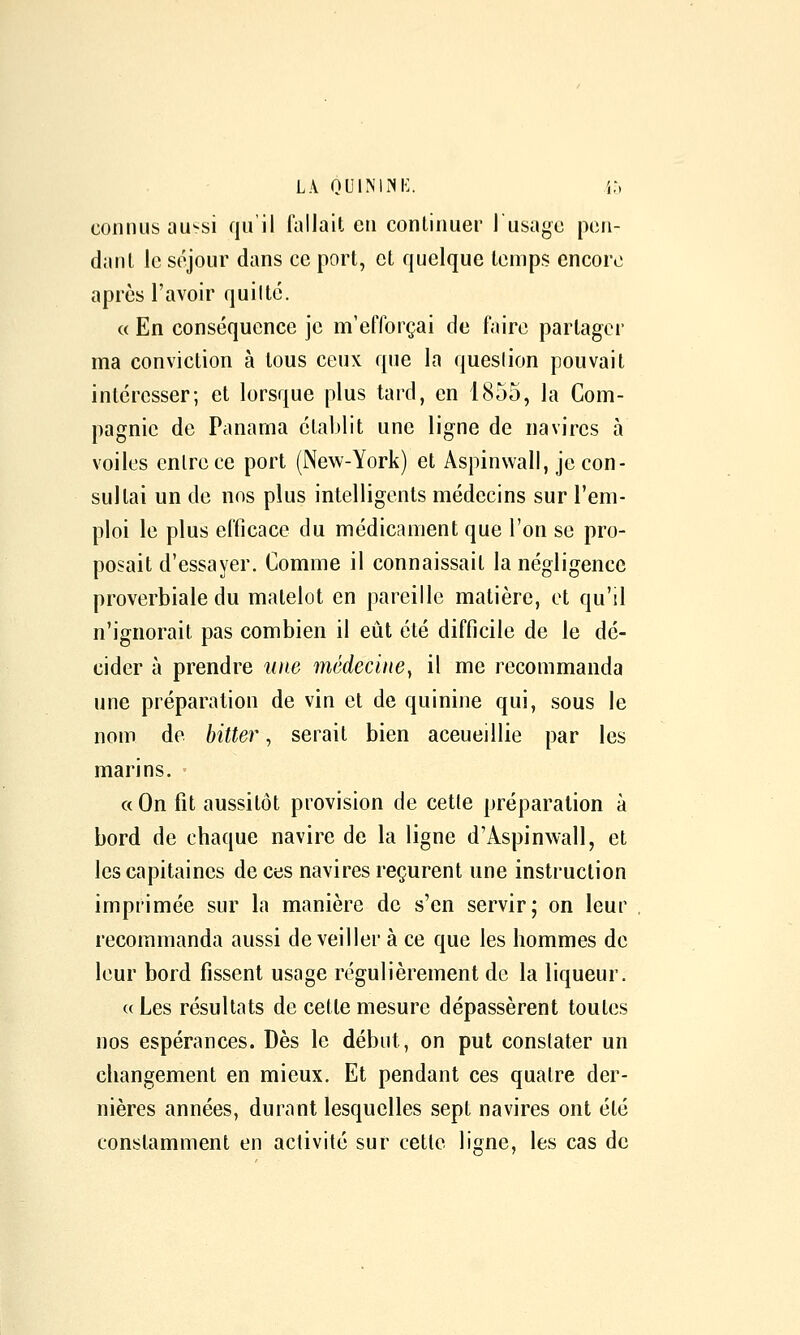 LA oul^'l?^l•:. i-, connus au^si qu'il fallait en continuer I usage pen- dant le séjour dans ce port, et quelque temps encore après l'avoir quiltc. « En conséquence je m'efforçai de faire partager ma conviction à tous ceux que la queslion pouvait intéresser; et lorsque plus tard, en 1855, la Com- pagnie de Panama établit une ligne de navires à voiles entre ce port (New-York) et Aspinwall, je con- sultai un de nos plus intelligents médecins sur l'em- ploi le plus efticace du médicament que l'on se pro- posait d'essayer. Comme il connaissait la négligence proverbiale du matelot en pareille matière, et qu'il n'ignorait pas combien il eût été difficile de le dé- cider à prendre ^uw médecine y il me recommanda une préparation de vin et de quinine qui, sous le nom de bitter, serait bien accueillie par les marins. « On fit aussitôt provision de cette préparation à bord de chaque navire de la ligne d'Aspinwall, et les capitaines de ces navires reçurent une instruction imprimée sur la manière de s'en servir; on leur , recommanda aussi de veiller à ce que les hommes de leur bord fissent usage régulièrement de la liqueur. c( Les résultats de cette mesure dépassèrent toutes nos espérances. Dès le début, on put constater un changement en mieux. Et pendant ces quatre der- nières années, durant lesquelles sept navires ont été constamment en activité sur cette ligne, les cas de