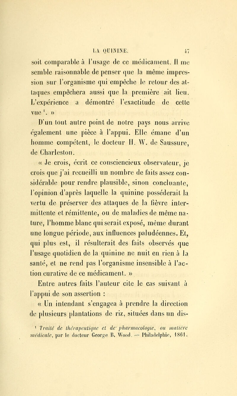 soil comparable à l'usage de ce médicament. Il me semble raisonnable de penser que la même impres- sion sur l'organisme qui empêche le retour des at- taques empêchera aussi que la première ait lieu. L'expérience a démontré l'exactitude de cette vue ^ » D'un tout autre point de notre pays nous arrive également une pièce à l'appui. Elle émane d'un homme compétent, le docteur H. W. de Saussure, de Charleston. « Je croîs, écrit ce consciencieux observateur, je crois que j'ai recueilli un nombre de faits assez con- sidérable pour rendre plausible, sinon concluante, l'opinion d'après laquelle la quinine posséderait la vertu de préserver des attaques de la fièvre inter- mittente et rémittente, ou de maladies de même na- ture, l'homme blanc qui serait exposé, même durant une longue période, aux influences paludéennes. Et, qui plus est, il résulterait des faits observés que l'usage quotidien de la quinine ne nuit en rien à la sanlé, et ne rend pas l'organisme insensible à l'ac- tion curative de ce médicament. » Entre autres faits l'auteur cite le cas suivant à l'appui de son assertion : ce Un intendant s'engagea à prendre la direction de plusieurs plantations de riz, situées dans un dis- * Traité de thérapeutique et de' pharmacologie, ou matière médicale, par le docteur George Bi Wood. -= Philadelphie, 186 L,