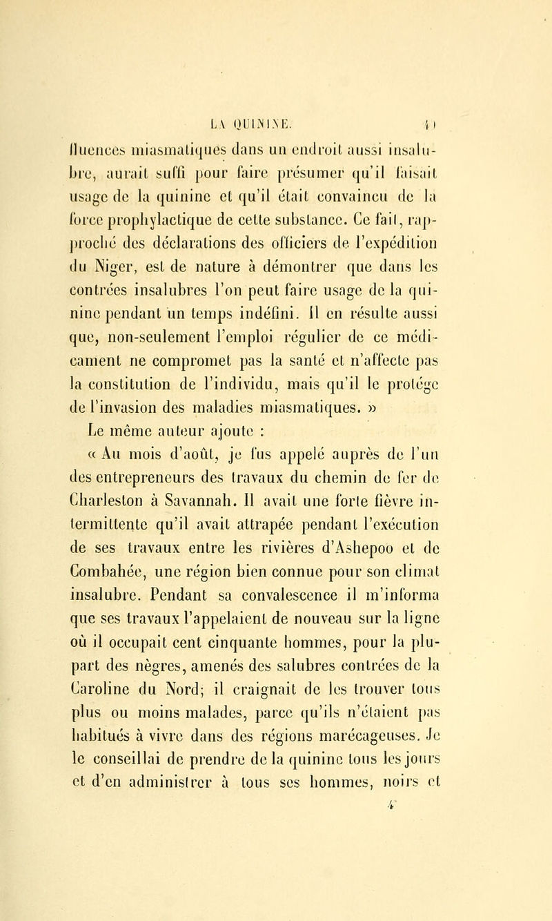 L\ niJlxNI.NE. il Jluciices niiasiiialiques dans un eiidnjit aussi insalu- bre, aurait suffi pour faire présumer qu'il faisait usage de la quinine et qu'il était convaineu de la force prophylactique de celte substance. Ce fail, rap- proché des déclarations des officiers de l'expédition du Niger, est de nature à démontrer que dans les contrées insalubres l'on peut faire usage de la qui- nine pendant un temps indéfini, il en résulte aussi que, non-seulement l'emploi régulier de ce médi- cament ne compromet pas la santé et n'affecte pas la constitution de l'individu, mais qu'il le protège de l'invasion des maladies miasmatiques. » Le même auteur ajoute : « Au mois d'août, je fus appelé auprès de l'un des entrepreneurs des travaux du chemin de fer de Charleslon à Savannah. 11 avait une forle fièvre in- termittente qu'il avait attrapée pendant l'exécution de ses travaux entre les rivières d'Ashepoo et de Combahée, une région bien connue pour son climat insalubre. Pendant sa convalescence il m'informa que ses travaux l'appelaient de nouveau sur la ligne où il occupait cent cinquante hommes, pour la plu- part des nègres, amenés des salubres contrées de la Caroline du Nord; il craignait de les trouver tous plus ou moins malades, parce qu'ils n'étaient pas habitués à vivre dans des régions marécageuses. Je le conseillai de prendre de la quinine tous les jours et d'en adminisirer à tous ses hommes, noirs et