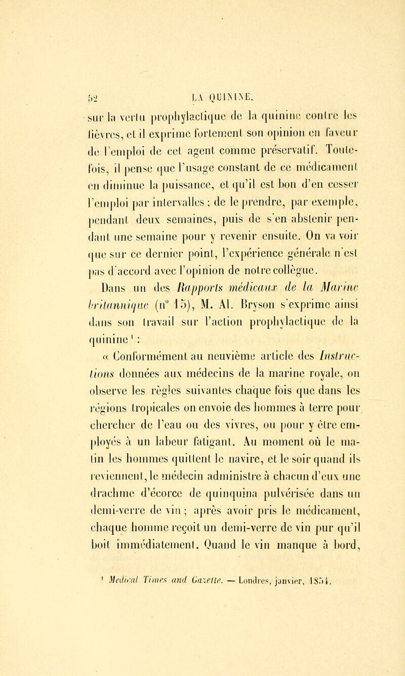 h! LA nUlMNE. sur la vei'lu prophylaclique clo la quiniim conlrc les lièvres, et il ex[)rimc forlemenl son opinion eu laveur de l'emploi de eet agent comme préservalil. Toute- fois, il pense que l'usage constant de ce médicamcnl en diminue la puissance, et qu'il est bon d'en cesser l'emploi par intervalles ; de le j)rendre, par exemple, pendant deux semaines, puis de s'en abstenir pen- dant une semaine pour y revenir ensuite. On va voir que sur ce dernier point, l'expérience générale n'est pas d'accord avec l'opinion de notre collègue. Dans un des Rapporti> médicaux de la Marine brllannique (n 15), M. Al. Bryson s'exprime ainsi dans son travail sur l'action propbylactique de la quinine ' : ce Conformément au neuvième article des Instruc- tions données aux médecins de la marine royale, on observe les règles suivantes chaque fois que dans les régions tropicales on envoie des hommes à terre pour chercher de l'eau ou des vivres, ou pour y être em- ployés à un labeur fatigant. Au m.oment où le ma- tin les hommes quittent le navire, et le soir quand ils reviennent, le médecin administre à chacun d'eux une drachme d'écorce de quinquina pulvérisée dans un demi-verre de vin; après avoir pris le médicament, chaque homme reçoit un demi-verre de vin pur qu'il boit immédiatement. Quand le vin manque à bord, ' Medif.al Time.'; and Garr//^. — Londres, janvifr, IS'ii.