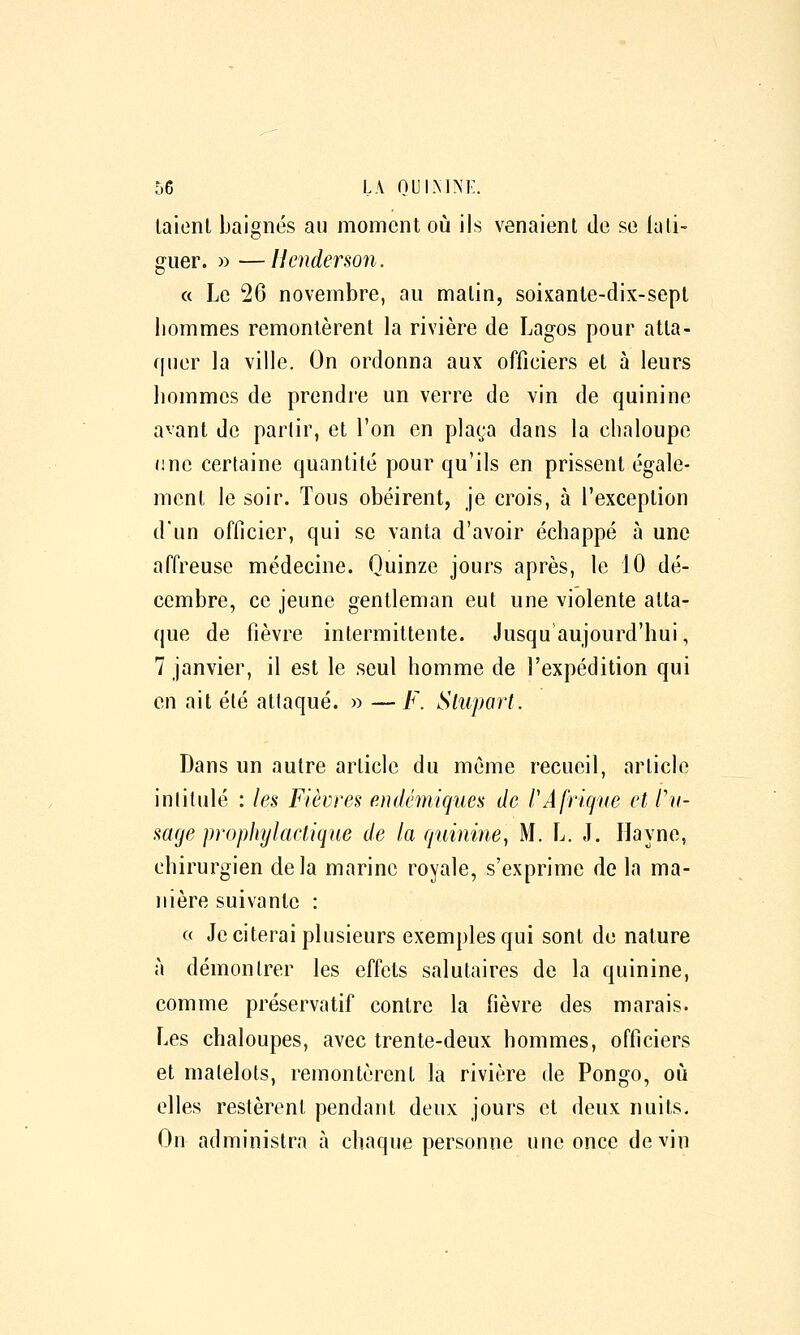 laient baignés au moment où ils venaient de se lali- guer. » —Ilenderson. a Le 26 novembre, au malin, soixanle-dix-sept bommes remontèrent la rivière de Lagos pour atta- quer la ville. On ordonna aux officiers et à leurs bommes de prendre un verre de vin de quinine avant de partir, et l'on en plaça dans la cbaloupe nne certaine quantité pour qu'ils en prissent égale- ment le soir. Tous obéirent, je crois, à l'exception dun officier, qui se vanta d'avoir écbappé à une affreuse médecine. Quinze jours après, le 10 dé- cembre, ce jeune gentleman eut une violente atta- que de fièvre intermittente. Jusqu aujourd'hui, 7 janvier, il est le seul homme de l'expédition qui en ait été attaqué. » — F. Sluport. Dans un autre article du môme recueil, article intitulé : les Fièvres endémiques de l'Afrique et l'u- sage prophylactique de la quinine, M. L. J. Hayne, chirurgien delà marine royale, s'exprime de la ma- nière suivante : « Je citerai plusieurs exemples qui sont de nature à démontrer les effets salutaires de la quinine, comme préservatif contre la fièvre des marais. Les chaloupes, avec trente-deux hommes, officiers et matelots, remontèrent la rivière de Pongo, où elles restèrent pendant deux jours et deux nuits. On administra à chaque personne une once devin