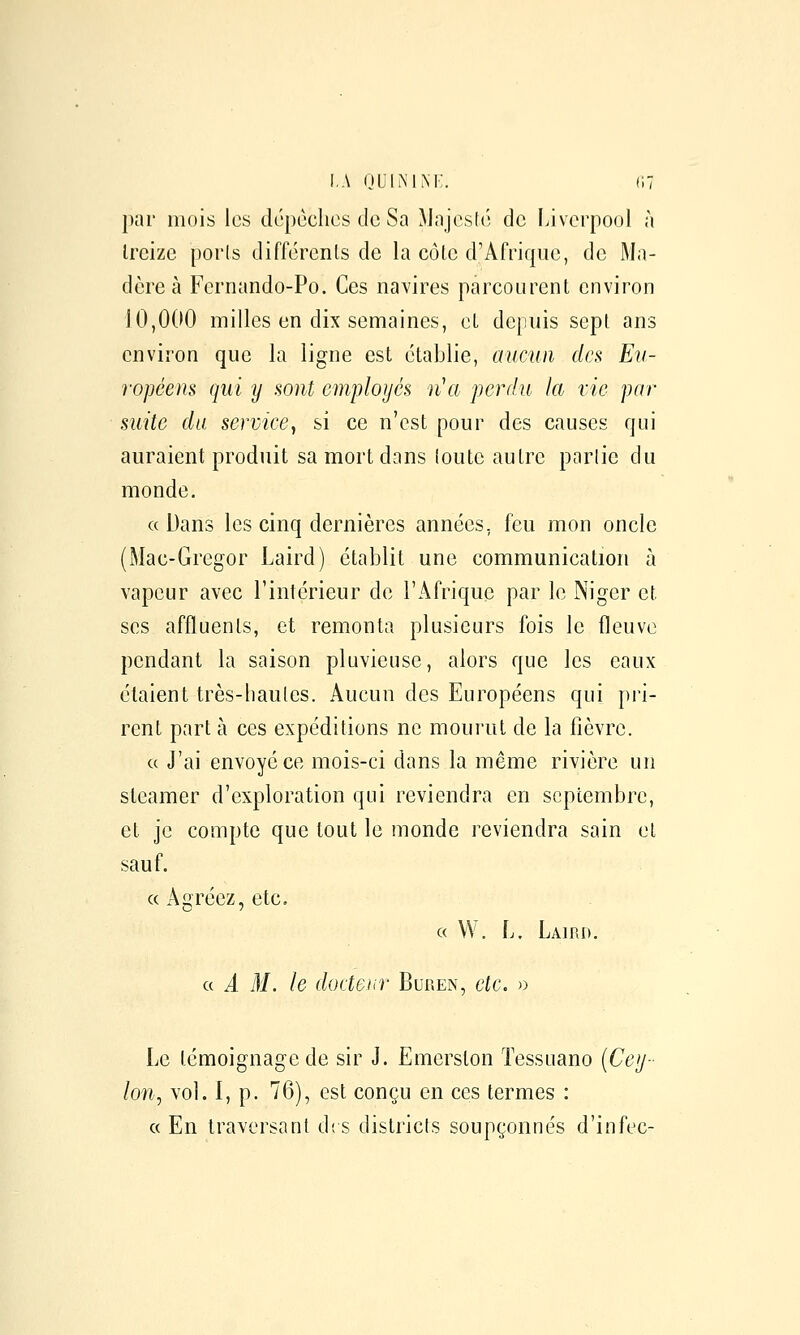 i.A ouiiMm;. (w par mois les dépèclics de Sa ^Jajesté de Ijverpool à treize porls différents de la côte d'Afrique, de Ma- dère à Fernando-Po. Ces navires parcourent environ 10,0(10 milles en dix semaines, et depuis sept ans environ que la ligne est établie, aucun des Eii- ropéens qui y sont employés n'a perdu la vie par suite du service, si ce n'est pour des causes qui auraient produit sa mort dans ioute autre parlie du monde. « Dans les cinq dernières années, feu mon oncle (Mac-Gregor Laird) établit une communication à vapeur avec l'intérieur de l'Afrique par le Niger et ses affluents, et remonta plusieurs fois le fleuve pendant la saison pluvieuse, alors que les eaux étaient très-liaules. Aucun des Européens qui pri- rent part à ces expéditions ne mourut de la fièvre. c( J'ai envoyé ce mois-ci dans la même rivière un steamer d'exploration qui reviendra en septembre, et je compte que tout le monde reviendra sain el sauf. « Agréez, etc. c( W. L. Laird. a A M. le docteur Buren, etc. )) Le témoignage de sir J. Emerslon Tessuano {Cey- lon^ vol. I, p. 76), est conçu en ces termes : a En traversant di s districts soupçonnés d'infec-