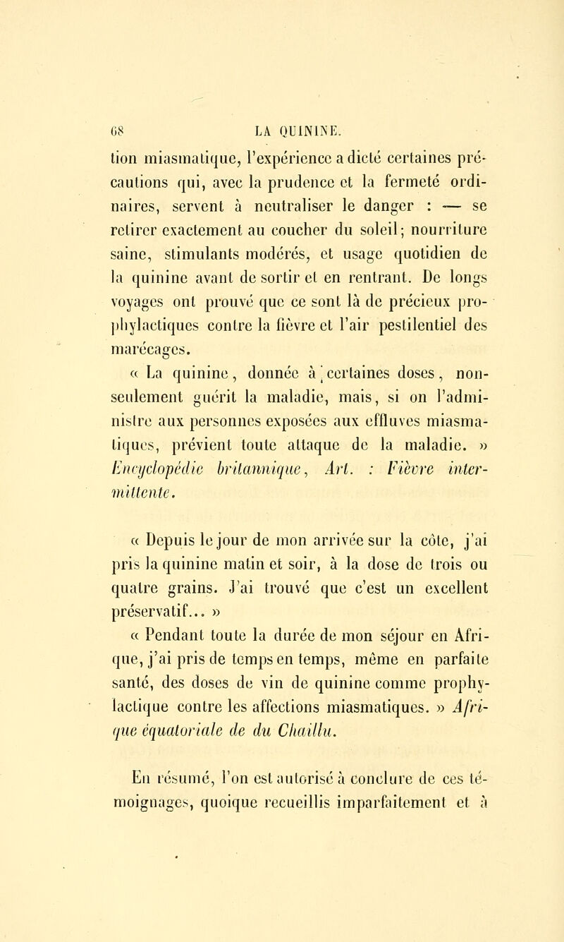 lion miasmatique, l'expérience a diclé certaines pré- cautions qui, avec la prudence et la fermeté ordi- naires, servent à neutraliser le danger : -— se retirer exactement au coucher du soleil; nourriture saine, stimulants modérés, et usage quotidien de la quinine avant de sortir et en rentrant. De longs voyages ont prouvé que ce sont là de précieux pro- ])Iiylactiques contre la fièvre et l'air pestilentiel des marécages. « La quinine , donnée à \ certaines doses , non- seulement guérit la maladie, mais, si on l'admi- nislre aux personnes exposées aux effluves miasma- tiques, prévient toute attaque de la maladie. » Encyclopédie brilannique, Art. : Fièvre inter- mittente. « Depuis le jour de mon arrivée sur la côte, j'ai pris la quinine matin et soir, à la dose de trois ou quatre grains. J'ai trouvé que c'est un excellent préservatif... » a Pendant toute la durée de mon séjour en Afri- que, j'ai pris de temps en temps, môme en parfaite santé, des doses de vin de quinine comme prophy- lactique contre les affections miasmatiques. » Afri- que équatoriale de du Chaillu. En résumé, l'on est autorisé à conclure de ces té- moignages, quoique recueillis imparfaitement et à