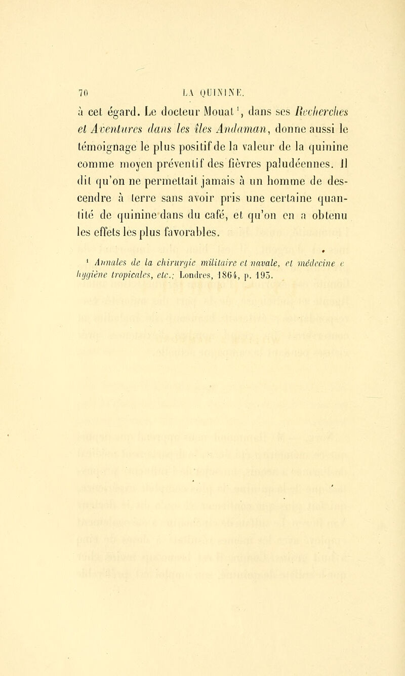 à cet égard. Le docteur Moual', dans ses Rcclicrches el Aventures dam les îles Andaman, donne aussi le témoignage le plus positif de la valeur de la quinine comiTie moyen préventif des fièvres paludéennes. Jl dit qu'on ne permettait jamais à un homme de des- cendre à terre sans avoir pris une certaine quan- tité de quinine dans du café, et qu'on en a obtenu les effets les plus favorables. 1 Atniales de la chirurgie militaire et 7iavale, el médecine e hygiène tropicales, etc.; Londres, 1864, p. 195.