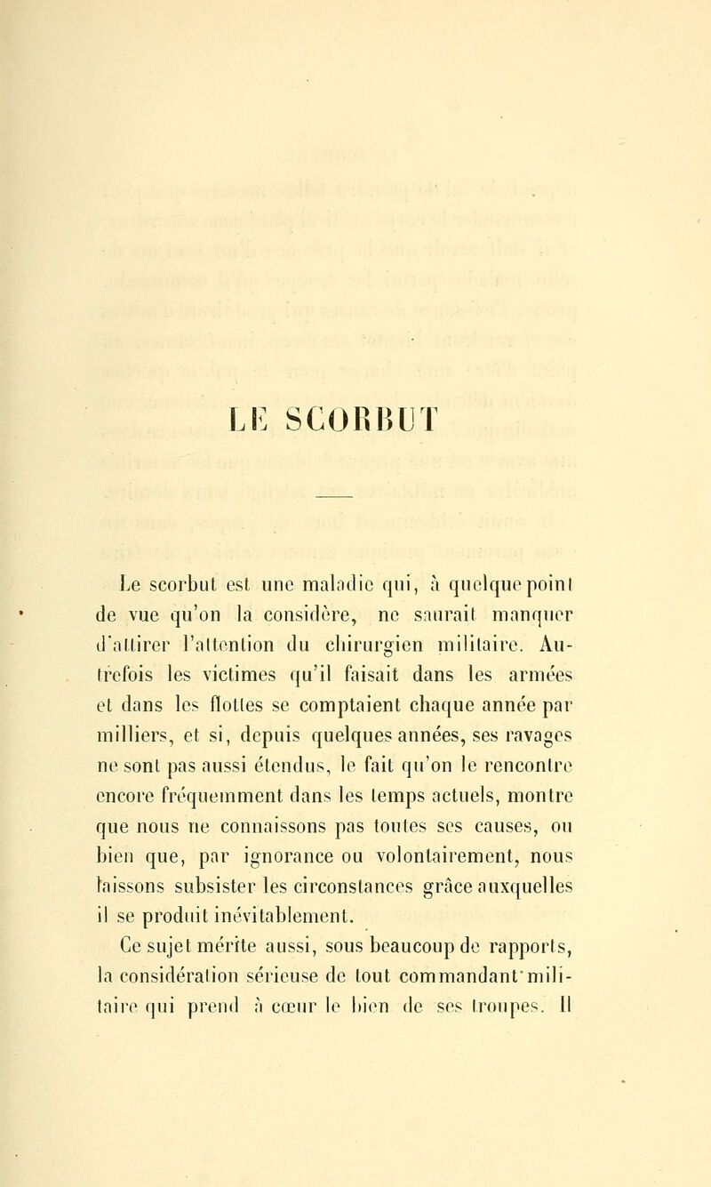 Le scorbut est une malndie qui, à quelquepoiul de vue qu'on la considère, ne saurait manquer d'attirer l'attention du chirurgien militaire. Au- trefois les victimes qu'il faisait dans les armées et dans les flottes se comptaient chaque année par milliers, et si, depuis quelques années, ses ravages ne sont pas aussi étendus, le fait qu'on le rencontre encore fréquemment dans les temps actuels, montre que nous ne connaissons pas toutes ses causes, ou bien que, par ignorance ou volontairement, nous laissons subsister les circonstances grâce auxquelles il se produit inévitablement. Ce sujet mérite aussi, sous beaucoup de rapports, la considération sérieuse de tout commandantmili- taire qui prend à cœur le bien de ses troupes. Il
