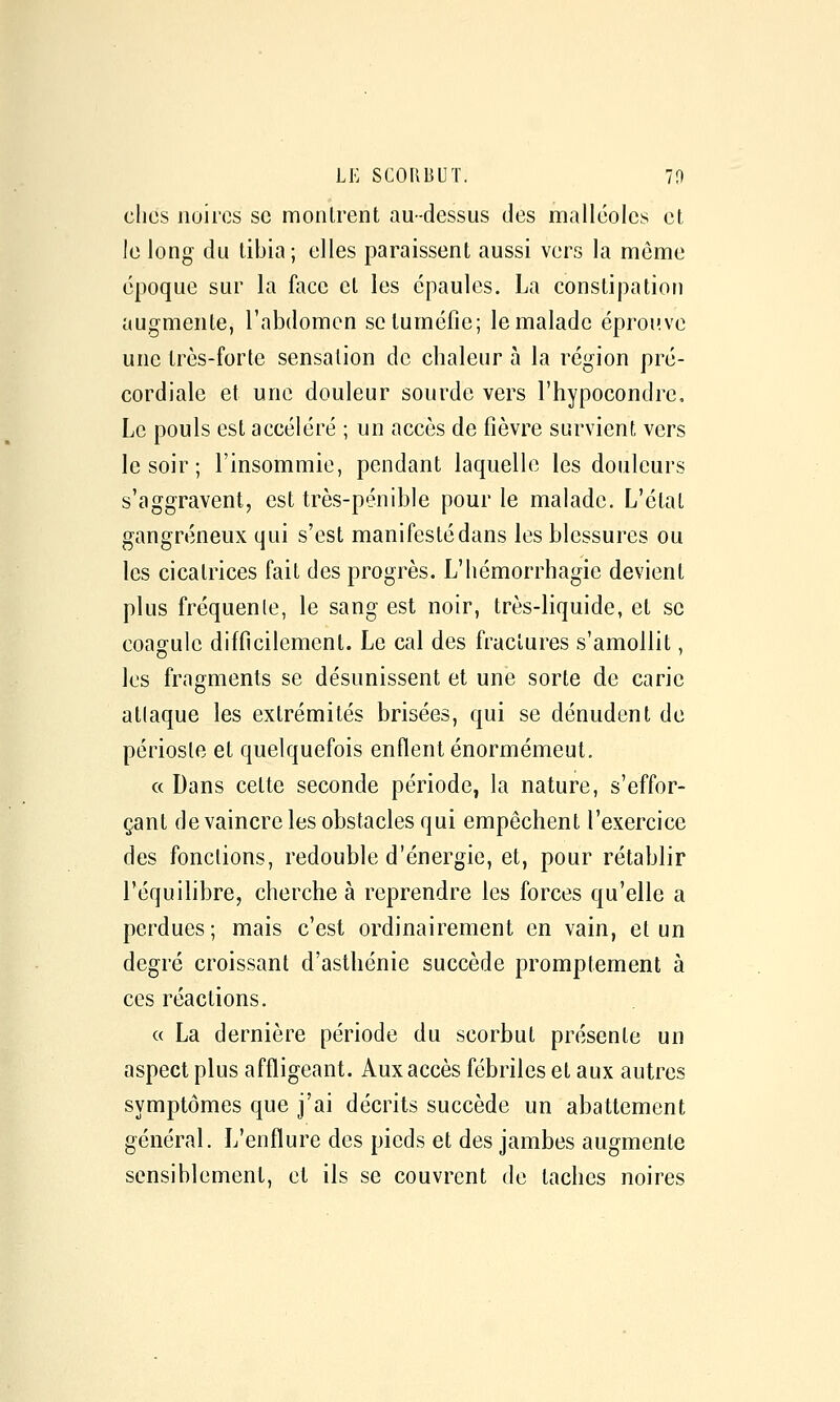 clics noires se montrent au-dessus des malléoles et Je long du tibia; elles paraissent aussi vers la môme époque sur la face et les épaules. La constipation augmente, l'abdomen se tuméfie; le malade éprouve une très-forte sensation de chaleur à la région pré- cordiale et une douleur sourde vers l'hypocondre. Le pouls est accéléré ; un accès de fièvre survient, vers le soir ; l'insommie, pendant laquelle les douleurs s'aggravent, est très-pénible pour le malade. L'état gangreneux qui s'est manifestédans les blessures ou les cicatrices fait des progrès. L'iiémorrhagie devient plus fréquente, le sang est noir, très-liquide, et se coagule difficilement. Le cal des fractures s'amollit, les fragments se désunissent et une sorte de carie attaque les extrémités brisées, qui se dénudent de périoste et quelquefois enflent énormémeut. « Dans cette seconde période, la nature, s'effor- çant de vaincre les obstacles qui empêchent l'exercice des fonctions, redouble d'énergie, et, pour rétablir l'équilibre, cherche à reprendre les forces qu'elle a perdues; mais c'est ordinairement en vain, et un degré croissant d'asthénie succède promptement à ces réactions. c( La dernière période du scorbut présente un aspect plus affligeant. Aux accès fébriles et aux autres symptômes que j'ai décrits succède un abattement général. L'enflure des pieds et des jambes augmente sensiblement, et ils se couvrent de taches noires