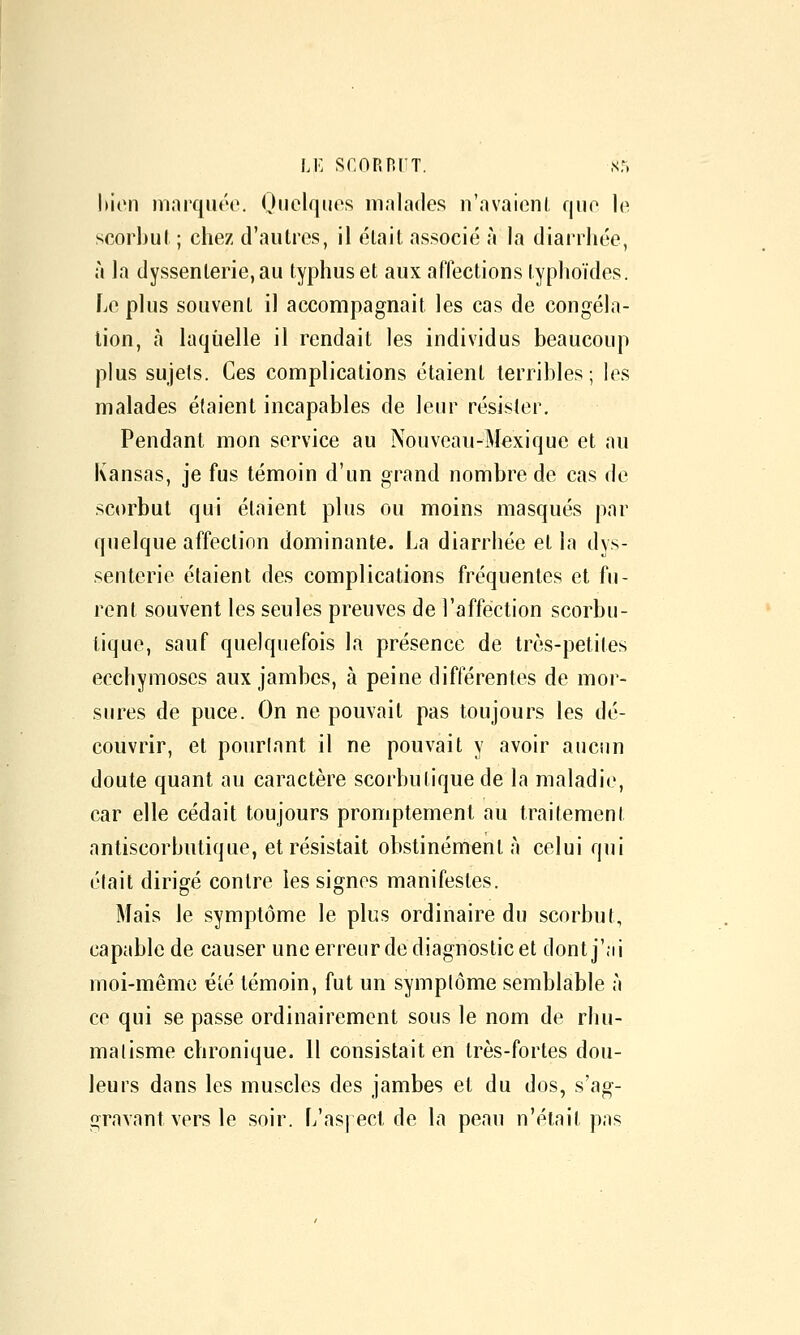 LE scop.nrT. sr. bien nuirquéc. Ouciques malades n'avaient f|iif> le scorbul ; chez d'autres, il était associé à la diarrhée, à la dyssenterie,au typhus et aux affections typhoïdes. Le plus souvent il accompagnait les cas de congéla- tion, à laquelle il rendait les individus beaucoup plus sujets. Ces complications étaient terribles; les malades étaient incapables de leur résister. Pendant mon service au Nouveau-Mexique et au Kansas, je fus témoin d'un grand nombre de cas de scorbut qui étaient plus ou moins masqués par quelque affection dominante. La diarrhée et la dys- senterie étaient des complications fréquentes et fu- rent souvent les seules preuves de l'affection scorbu- tique, sauf quelquefois la présence de très-petites ecchymoses aux jambes, à peine différentes de mor- sures de puce. On ne pouvait pas toujours les dé- couvrir, et pourlant il ne pouvait y avoir aucnn doute quant au caractère scorbutique de la maladie, car elle cédait toujours promptement au traitement antiscorbutique, et résistait obstinément à celui qui était dirigé contre les signes manifestes. Mais le symptôme le plus ordinaire du scorbut, capable de causer une erreur de diagnostic et dont j'ai moi-même été témoin, fut un symptôme semblable à ce qui se passe ordinairement sous le nom de rhu- matisme chronique. 11 consistait en très-fortes dou- leurs dans les muscles des jambes et du dos, s'ag- gravant vers le soir. L'aspect de la peau n'était pas