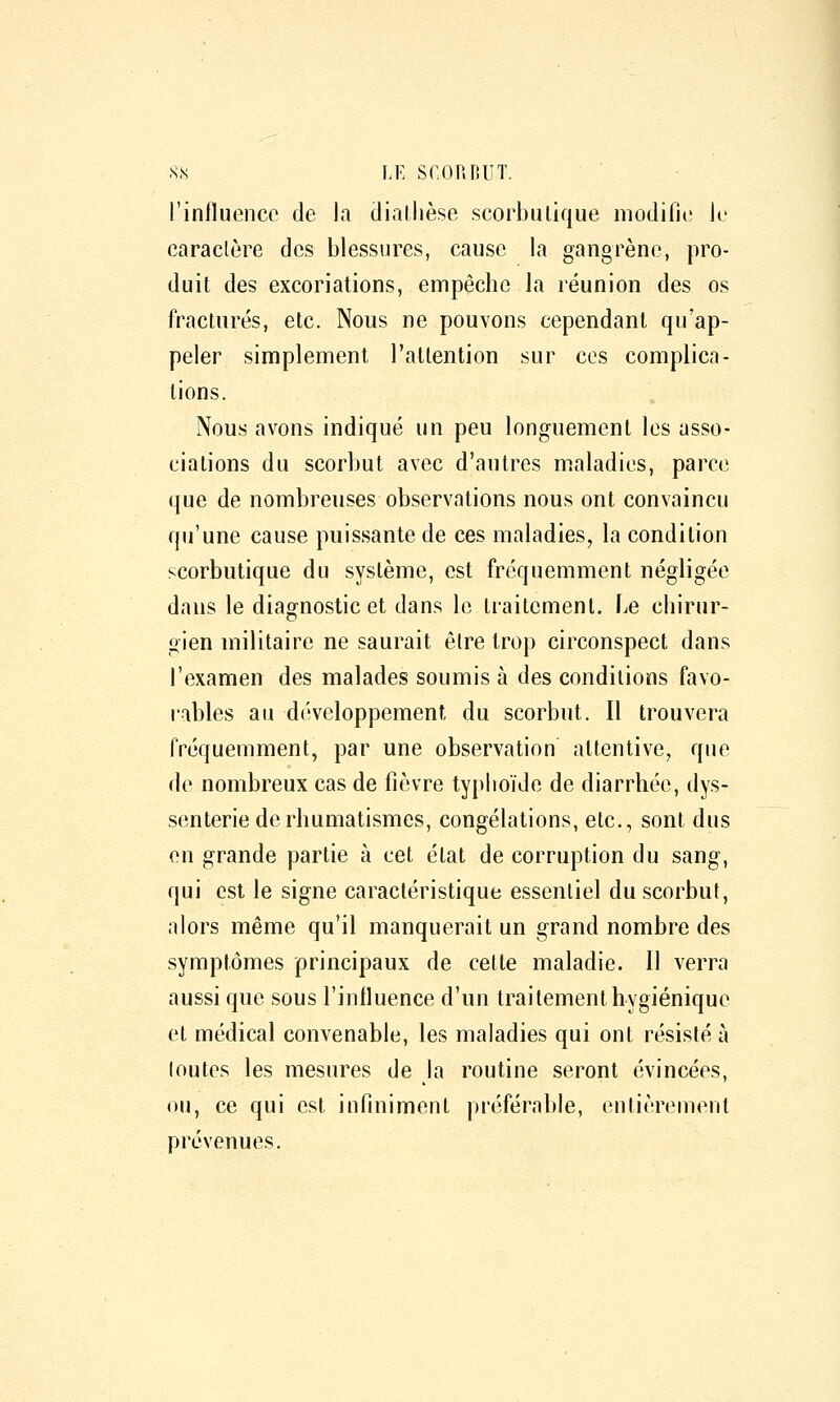 l'influence de la cliallièse scorbulique modifie le caractère des blessures, cause la gangrène, pro- duit des excoriations, empêche la réunion des os fracturés, etc. Nous ne pouvons cependant qu'ap- peler simplement l'attention sur ces complica- tions. Nous avons indiqué un peu longuement les asso- ciations du scorbut avec d'autres maladies, parce que de nombreuses observations nous ont convaincu qii'une cause puissante de ces maladies, la condition scorbutique du système, est fréquemment négligée dans le diagnostic et dans le traitement. Le chirur- gien militaire ne saurait êlre trop circonspect dans l'examen des malades soumis à des conditions favo- rables au développement du scorbut. Il trouvera fréquemment, par une observation attentive, que de nombreux cas de fièvre typhoïde de diarrhée, dys- senterie de rhumatismes, congélations, etc., sont dus en grande partie à cet état de corruption du sang, qui est le signe caractéristique essentiel du scorbut, alors même qu'il manquerait un grand nombre des symptômes principaux de cette maladie. 11 verra aussi que sous l'influence d'un traitement hygiénique et médical convenable, les maladies qui ont résisté à loutes les mesures de la routine seront évincées, ou, ce qui est infiniment préférable, entièrement prévenues.