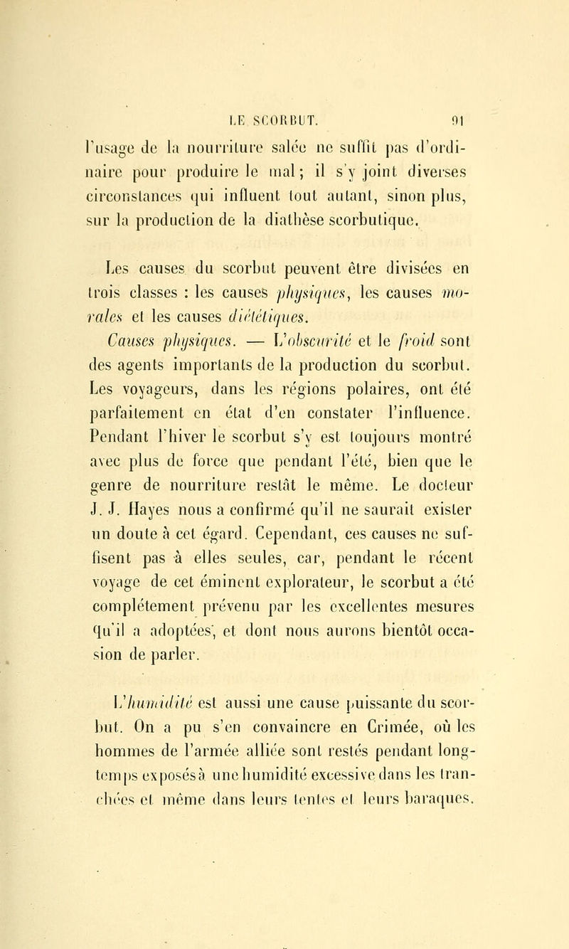 rusagc de la nouriiluro salco ne suffit pas d'ordi- naire pour produire le mal; il s y joint diverses circonstances qui influent tout autant, sinon plus, sur la production de la diathèse scorbutique. Les causes du scorbut peuvent être divisées en trois classes : les causes physiques, les causes mo- rales et les causes diélélirjues. Causes physiques. — ]j\)bscuritê et le froid sont des agents importants de la production du scorbut. Les voyageurs, dans les régions polaires, ont été parfaitement en état d'en constater l'influence. Pendant l'hiver le scorbut s'y est toujours montré avec plus de force que pendant l'été, bien que le genre de nourriture restât le même. Le docteur J. J. Hayes nous a confirmé qu'il ne saurait exister un doute à cet égard. Cependant, ces causes ne suf- fisent pas à elles seules, car, pendant le récent voyage de cet éminent explorateur, le scorbut a été complètement prévenu par les excellentes mesures qu'il a adoptées', et dont nous aurons bientôt occa- sion de parler. ]jliumiditê est aussi une cause puissante du scor- but. On a pu s'en convaincre en Crimée, où les hommes de l'armée alliée sont restés pendant long- tem()s exposés à. une humidité excessive dans les (ran- ehées et même dans leurs tentes et leurs baraques.