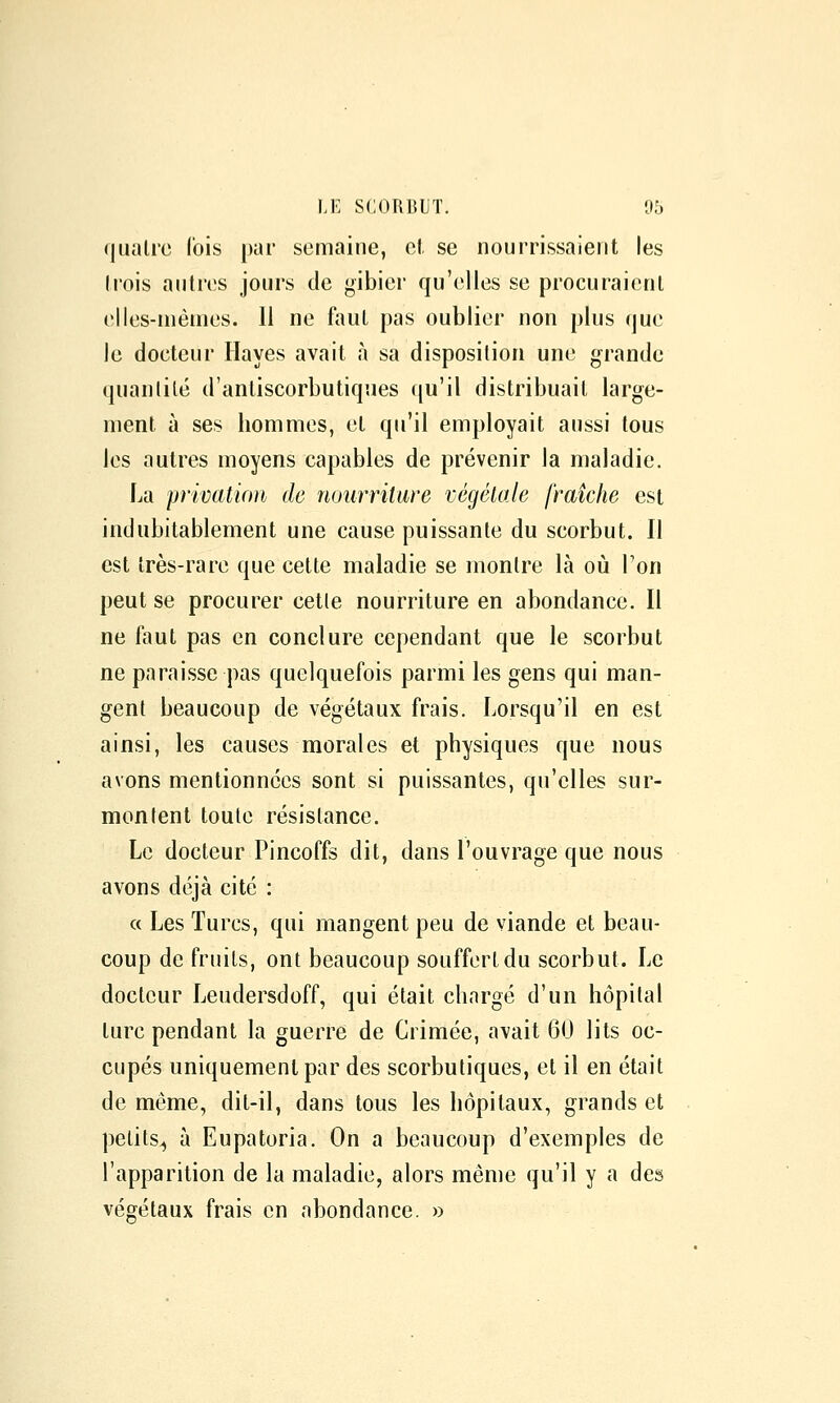 (jiialrc l'ois par semaine, el. se nourrissaient les li'ois antres jours de gibier qu'elles se procuraient elles-mêmes. 11 ne faut pas oublier non plus que le docteur Hayes avait à sa disposition une grande quanlilé d'anliscorbutiques qu'il distribuait large- ment à ses hommes, et qu'il employait aussi tous les autres moyens capables de prévenir la maladie. La privation de nourriture végétale fraîche est indubitablement une cause puissante du scorbut. Il est très-rare que cette maladie se montre là où Ton peut se procurer cette nourriture en abondance. Il ne faut pas en conclure cependant que le scorbut ne paraisse pas quelquefois parmi les gens qui man- gent beaucoup de végétaux frais. Lorsqu'il en est ainsi, les causes morales et physiques que nous avons mentionnées sont si puissantes, qu'elles sur- montent toute résistance. Le docteur Pincoffs dit, dans l'ouvrage que nous avons déjà cité : « Les Turcs, qui mangent peu de viande et beau- coup de fruits, ont beaucoup souffert du scorbut. Le docteur Leudersdoff, qui était chargé d'un hôpital turc pendant la guerre de Crimée, avait 60 lits oc- cupés uniquement par des scorbutiques, et il en était de même, dit-il, dans tous les hôpitaux, grands et petits^ à Eupatoria. On a beaucoup d'exemples de l'apparition de la maladie, alors même qu'il y a des végétaux frais en abondance. »