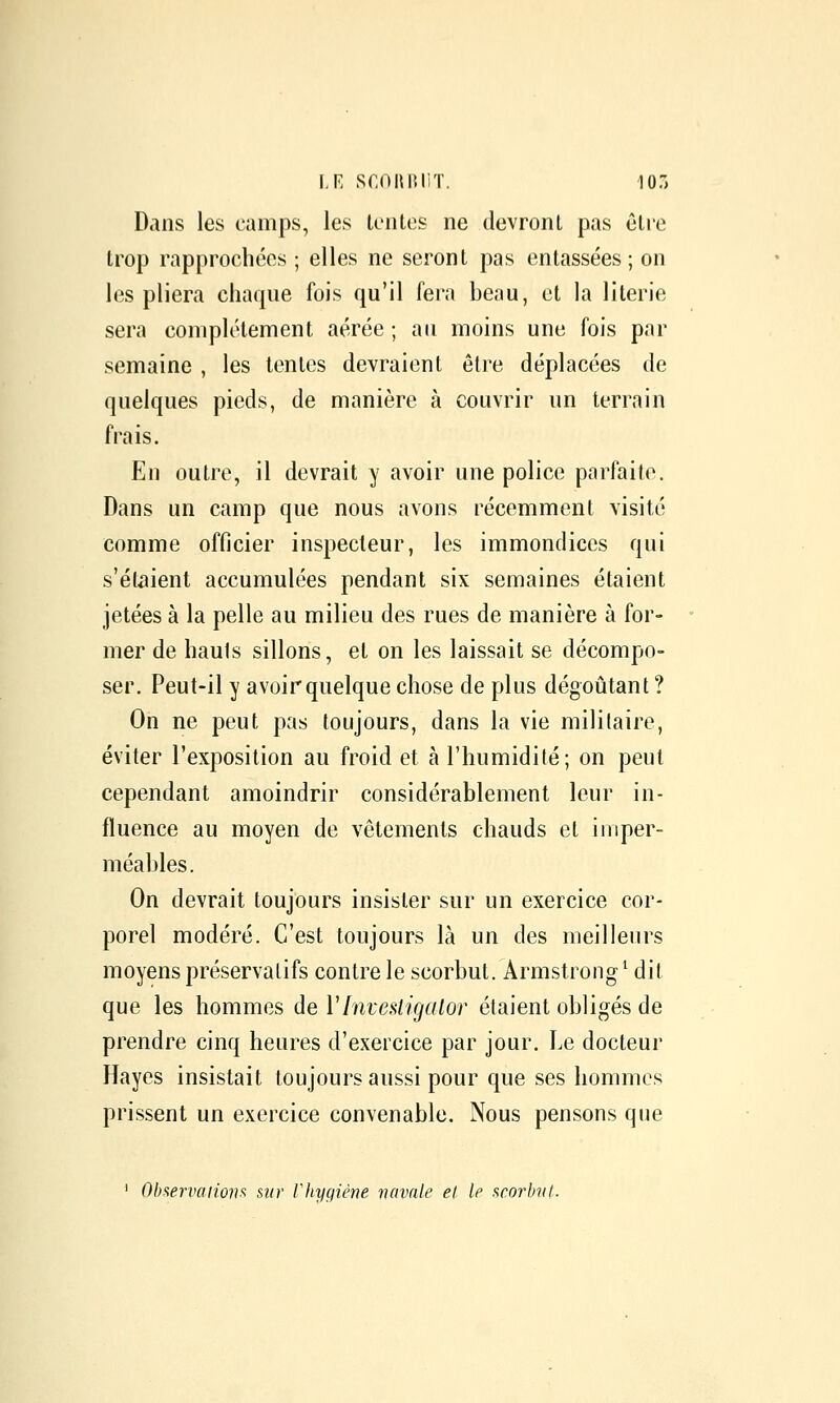 LE SCOnniiT. 107. Dans les camps, les tentes ne devront pas être trop rapprochées ; elles ne seront pas entassées ; on les pliera chaque fois qu'il fera beau, et la literie sera complètement aérée ; au moins une fois par semaine , les tentes devraient être déplacées de quelques pieds, de manière à couvrir un terrain frais. En outre, il devrait y avoir une police parfaite. Dans un camp que nous avons récemment visité comme officier inspecteur, les immondices qui s'étaient accumulées pendant six semaines étaient jetées à la pelle au milieu des rues de manière à for- mer de hauls sillons, et on les laissait se décompo- ser. Peut-il y avoir quelque chose de plus dégoûtant ? On ne peut pas toujours, dans la vie militaire, éviter l'exposition au froid et à l'humidité; on peut cependant amoindrir considérablement leur in- fluence au moyen de vêtements chauds et imper- méables. On devrait toujours insister sur un exercice cor- porel modéré. C'est toujours là un des meilleurs moyens préservatifs contre le scorbut. Armstroiig^ dit que les hommes de VInvestigaior étaient obligés de prendre cinq heures d'exercice par jour. Le docteur Hayes insistait toujours aussi pour que ses hommes prissent un exercice convenable. Nous pensons que ^ Observaiionfi sur Vhyqiène navale et le scorbut.