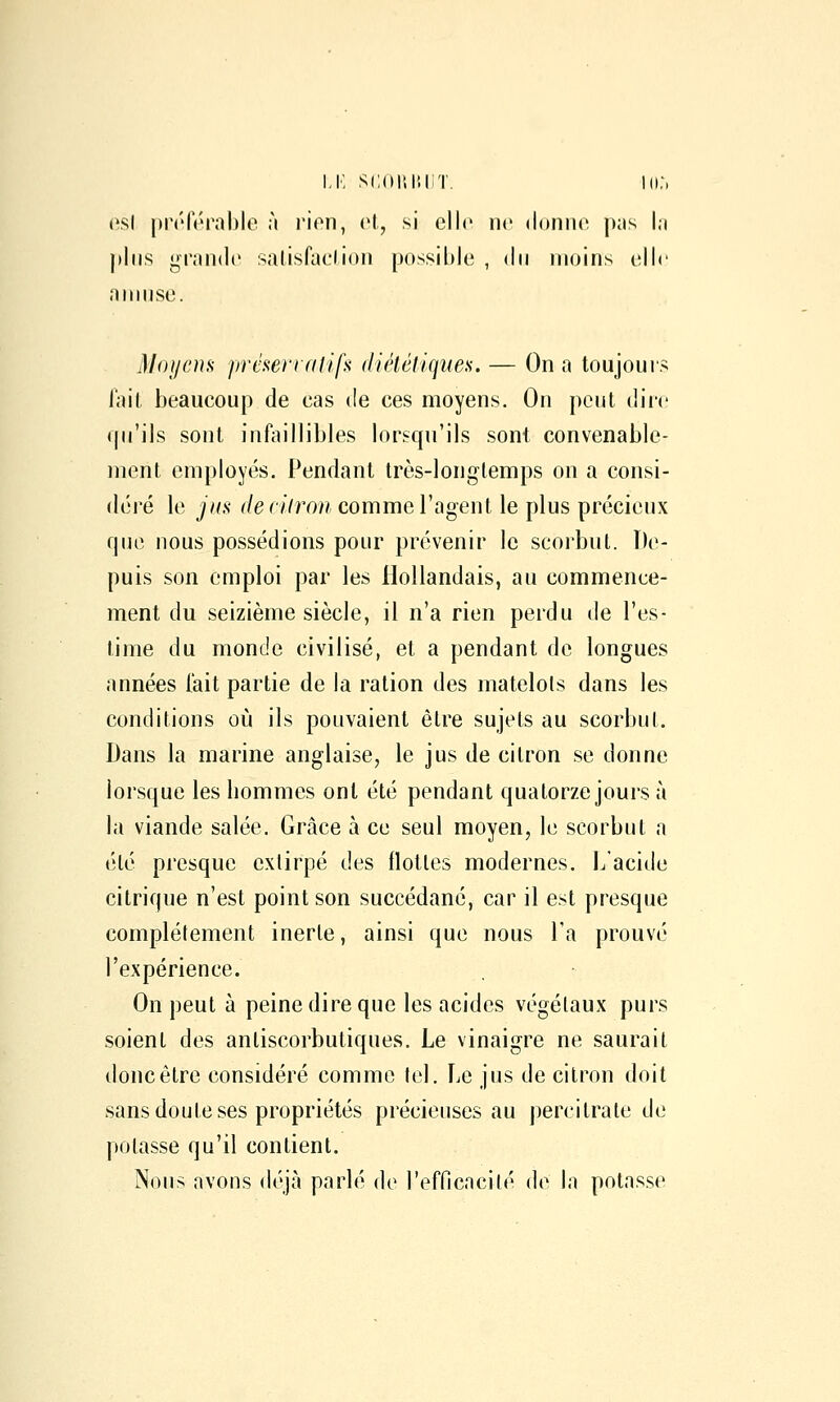 i,K scoiiiîHT. in:, csl pn'férable à rion, cl, si elle ne doiino jkis I.i j)liis gr;m(l(> salisfaclion possible , du moins (îIIc aiiiuso. Moyens présenalifs diététiques. — On a toujours lait beaucoup de cas de ces moyens. On peut dire qu'ils sont infjiillibles lorsqu'ils sont convenable- ment employés. Pendant très-longtemps on a consi- déi'é le jus denlron comme l'agent le plus précieux que nous possédions pour prévenir le scorbut. De- puis son emploi par les Hollandais, au commence- ment du seizième siècle, il n'a rien perdu de l'es- time du monde civilisé, et a pendant de longues années l'ait partie de la ration des matelols dans les conditions où ils pouvaient être sujets au scorbut. Dans la marine anglaise, le jus de citron se donne lorsque les bommes ont été pendant quatorze jours à la viande salée. Grâce à ce seul moyen, le scorbut a été presque extirpé des flottes modernes, l/acide citrique n'est point son succédané, car il est presque complètement inerte, ainsi que nous l'a prouvé l'expérience. On peut à peine dire que les acides végétaux purs soient des antiscorbutiques. Le vinaigre ne saurait donc être considéré comme tel. Le jus de citron doit sans doute ses propriétés précieuses au percitrate de potasse qu'il contient. Nous avons déjà parlé de l'efficacité de la potasse