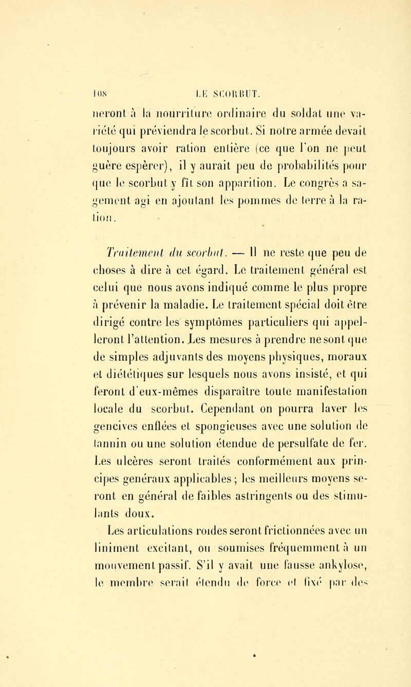 I()<S Ll'] SCOI'.IUIT. lieront à la nouriiUiro ordinaire du soldat une vn- ricté qui préviendra Je scorbut. Si notre armée devait toujours avoir ration entière (ce que l'on ne jieut guère espérer), il y aurait peu de probabilités pour que le scorbut y fît son apparition. Le congrès a sa- gement agi en ajoutant les pommes de terre à la ra- tion. Tnritement du acorhiit. — Il ne reste que peu de choses à dire à cet é^ard. Le traitement vénérai est celui que nous avons indiqué comme le plus propre à prévenir la maladie. Le traitement spécial doit êlre dirigé contre les symptômes particuliers qui a|)pel-- leront l'attention. Les mesures à prendre ne sont que de simples adjuvants des moyens physiques, moraux et diététiques sur lesquels nous avons insisté, et qui feront d'eux-mêmes disparaître toute manifestation locale du scorbut. Cependant on pourra laver les gencives enflées et spongieuses avec une solution de tannin ou une solution étendue de persulfate de fer. Les ulcères seront traités conformément aux prin- cipes généraux applicables ; les meilleurs moyens se- ront en général de faibles astringents ou des stimu- lants doux. Les articulations roides seront frictionnées avec un liniment excitant, ou soumises fréquemment à un mouvement passif. S'il y avait une fausse ankylose, le membre serait étendu de force et lixé par des