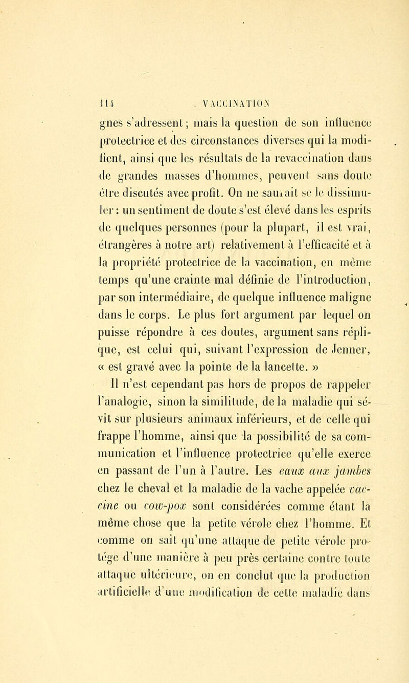 lies s'aclresseiU ; mais la qucslion de son inlluciicc proleclrice et des circonstances diverses qui la modi- lienl, ainsi que les résultais de la revaceination dans de grandes masses d'hommes, peuveni sans doute èlre discutés avec profit. On ne sauiait se le dissimu- ler : un sentiment de doute s'est élevé dans les esprits de quelques personnes (pour la plupart, il est vrai, étrangères à notre art) relativement à l'efficacité et à la propriété protectrice de la vaccination, en même temps qu'une crainte mal définie de l'introduction, par son intermédiaire, de quelque influence maligne dans le corps. Le plus fort argument par lequel on puisse répondre à ces doutes, argument sans répli- que, est celui qui, suivant l'expression de Jenner, « est gravé avec la pointe de la lancette. » 11 n'est cependant pas hors de propos de rappeler l'analogie, sinon la similitude, delà maladie qui sé- vit sur plusieurs animaux inférieurs, et de celle qui frappe l'homme, ainsi que la possibilité de sa com- munication et l'influence protectrice qu'elle exerce en passant de l'un à l'autre. Les eaux aux jambes chez le cheval et la maladie de la vache appelée vac- cine ou cow-pox sont considérées comme étant la même chose que la petite vérole chez l'homme. Et eomme on sait qu'une attaque de petite vérole pro- tège d'une manière à peu près certaine contre toute attaque ultérieure, on en conclut que la production artificielle d'une riiodilication de cette maladie dans