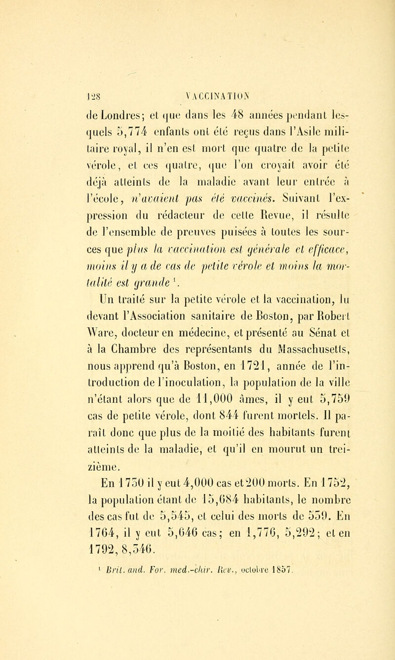 de Londres; et que dans les 48 années pendant les- quels 5,774 enfants ont été reçus dans l'Asile mili- taire royal, il n'en est mort que quatre de la petite vérole, et ces quatre, que l'on croyait avoir été déjà atteints de la maladie avant leur entrée à l'école, n'avaient pas été vaccinés. Suivant l'ex- pression du rédacteur de cette Revue, il résulte de l'ensemble de preuves puisées à toutes les sour- ces que plus fa vaccinaticm est générale et efficace, moins il y a de cas de petite vérole et moins la mor- talité est grande '. Un traité sur la petite vérole et la vaccination, lu devant l'Association sanitaire de Boston, par Robert Ware, docteur en médecine, et présenté au Sénat et à la Chambre des représentants du Massachusetts, nous apprend qu'à Boston, en 1721, année de l'in- troduction de l'inoculation, la population de la ville n'étant alors que de 11,000 âmes, il y eut 5,759 cas de petite vérole, dont 844 furent mortels. Il pa- raît donc que plus de la moitié des habitants furent atteints de la maladie, et qu'il en mourut un trei- zième. En 175U il y eut 4,000 cas et200 morts. En 1752, la population étant de 15,084 habitants, le nombre des cas fut de 5,545, et celui des morts de 559. En 1764, il y eut 5,G46 cas; en 1,776, 5,292; et en 1792,8,546. 1 Bril.and. For. med.-ckir. lia'., uclobrc 1857.