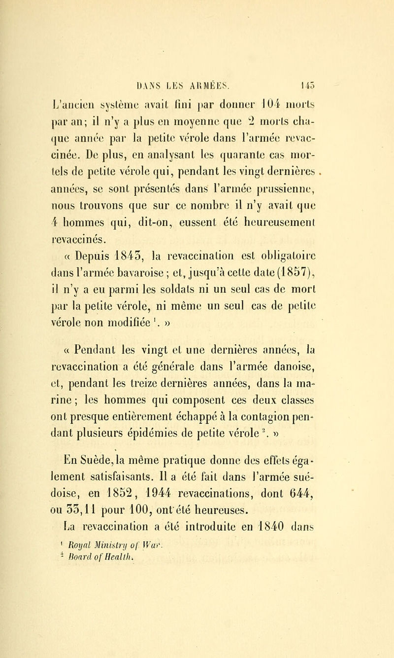 L'ancien système avait fini par donner 104 morts par an; il n'y a plus en moyenne que '2 morts cha- que annéi; pai- la petite vérole dans l'armée l'evac- cinée. De plus, en analysant les quarante cas mor- tels de petite vérole qui, pendant les vingt dernières années, se sont présentés dans l'armée prussienne, nous trouvons que sur ce nombre il n'y avait que i' hommes qui, dit-on, eussent été heureusement revaccinés. « Depuis 1845, la revaccination est obligatoire dans l'armée bavaroise ; et, jusqu'à cette date (1857), il n'y a eu parmi les soldats ni un seul cas de mort par la petite vérole, ni même un seul cas de petite vérole non modifiée '. » « Pendant les vingt et une dernières années, la revaccination a été générale dans l'armée danoise, et, pendant les treize dernières années, dans la ma- rine ; les hommes qui composent ces deux classes ont presque entièrement échappé à la contagion pen- dant plusieurs épidémies de petite vérole \ ^) En Suède,la même pratique donne des effets éga- lement satisfaisants. Il a été fait dans l'armée sué- doise, en 1852, 1944 revaccinations, dont 644, ou 33,11 pour 100, ontété heureuses. La revaccination a été introduite en 1840 dans ' Royal Ministrij of Wai'. - Boardof Health^