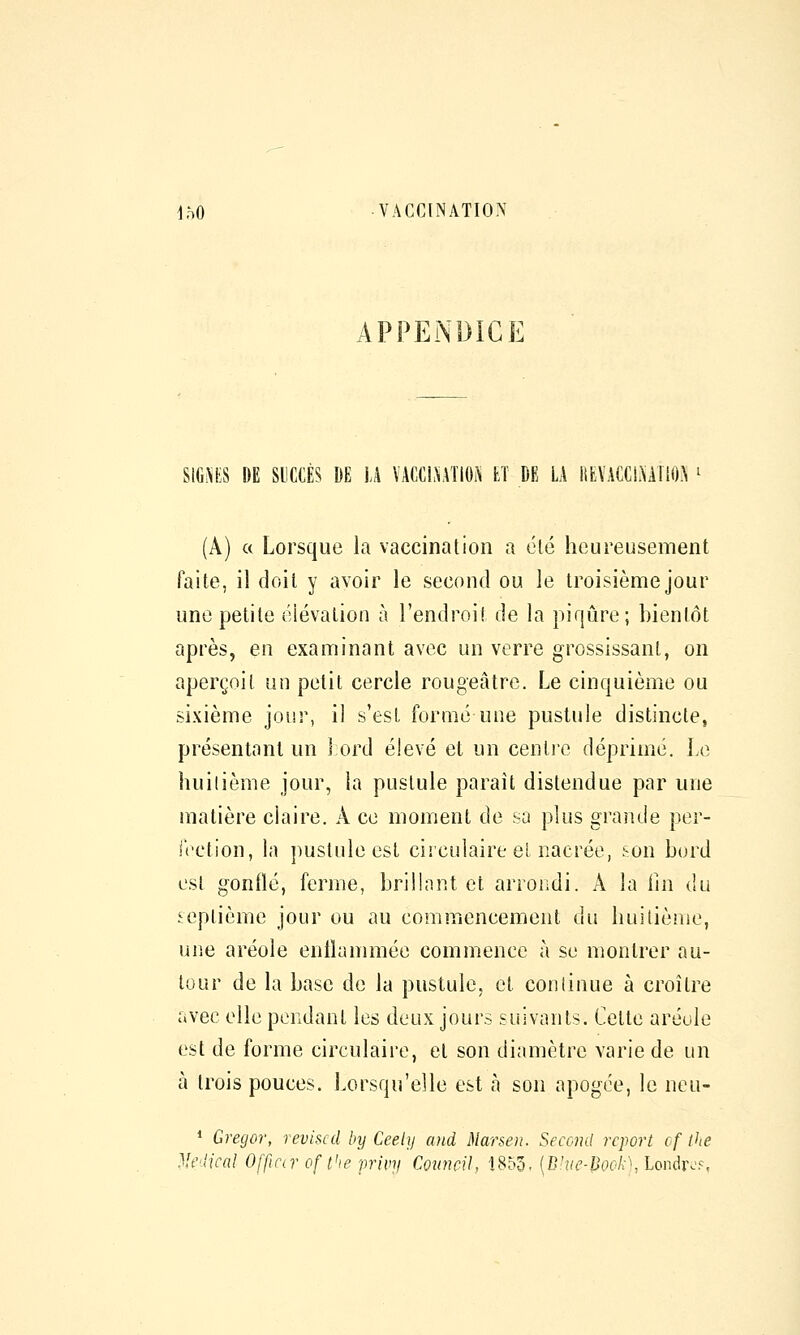 APPENDICE SIGi\KS DE mm DE U VACCINATION tï DE LA itfcVACCL\A110A ' (A) a Lorsque la vaccination a été heureusement faite, il doit y avoir le second ou le troisième jour une petite élévation à l'endroit de la piqûre; bientôt après, en examinant avec un verre grossissant, on aperçoit un petit cercle rougeâtre. Le cinquième ou sixième jour, il s'est formé une pustule distincte, présentant un 1 ord élevé et un centre déprimé. Le huitième jour, la pustule paraît distendue par une matière claire. A ce moment de sa plus grande per- It'ction, la pustule est circulaire et nacrée, son bord est gonflé, ferme, brillnnt et arrondi. A la iin du septième jour ou au commencement du huiliènie, uiie aréole entlammée commence à se montrer au- tour de la base de la pustule, et continue à croître avec elle pendant les deux jours suivants. Cette aréole est de forme circulaire, et son diamètre varie de un h trois pouces. Lorsqu'elle est h son apogée, le neu- * Gregor, révisai by Ceely and Marsen. Seccml report cf the Médical Offtar of t'ie privy CounciU 1853, (C:'»^|J()('A-\ Londr^'.s