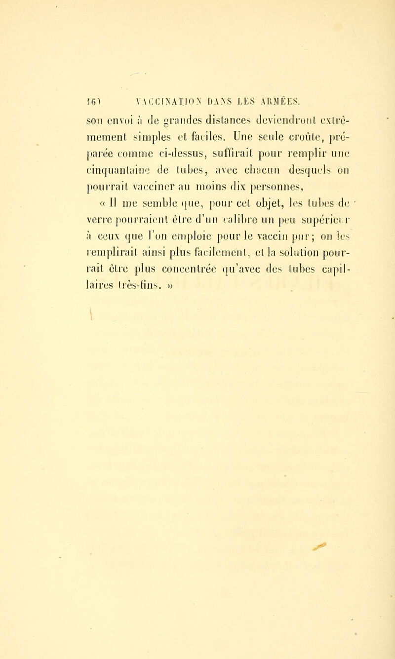 m^ VACCINATIO.N r)A>S LES AUMÊKS. son envoi ;i de grandes dislances deviendront exlrè- mement simples et faciles. Une seule croûte, pré- paj'éc comme ci-dessus, suffirait pour remplir une cinquantaine de tubes, avec cliacun desquels on pourrait vacciner au moins dix j)ersonnes, (( Il me semble (|ue, pour cet objet, les tu]»es de verre pourraient être d'un calibre un peu supériei r à ceux que l'on emploie pour le vaccin piir; on les remplirait ainsi plus facilement, et la solution pour- rait être plus concentrée qu'avec des lubes capil- laires très-fins. »