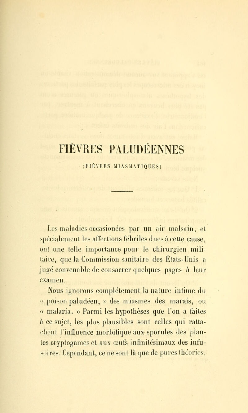 (FIÈVRES MIASMATIQUES) Les maladies occasionées par un air malsain, et spécialement les afl'eclions fébriles duos à cette cause, ont une telle imporlance pour le chirurgien mili- taire, que la Commission sanitaire des Etats-Unis a jugé convenable de consacrer quelques pages à leur examen. Nous ignorons complètement la nature intime du M poison paludéen, » des miasmes des marais, ou « malaria. » Parmi les hypothèses que l'on a faites à ce sujet, les plus plausibles sont celles qui ratta- chent l'influence morbifique aux sporules des plan- tes cryptogames et aux œufs infinitésimaux des infu- soires. Cependant, ce ne sont là que de pures îhéories,
