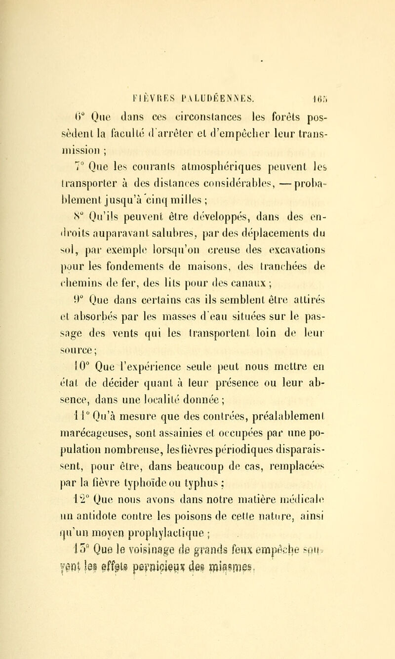 l')*^ One tlans ces circonstances les forets pos- sèdent la faculté d arrêter et d'empêcher leur trans- mission ; 7° Que les courants atmosphériques peuvent les transporter à des distances considérahles, —proba- blement jusqu'à cinq milles ; (S Qu'ils peuvent être développés, dans des en- droits auparavant salubres, par des déplacements du sol, par exemple lorsqu'on creuse des excavations pour les fondements de maisons, des tranchées de chemins de fer, des lits pour des canaux ; -) Que dans certains cas ils semblent être attirés et absorbés par les masses deau situées sur le pas- sage des vents qui les transportent loin de leui source; 10° Que l'expérience seule peut nous mettre en état de décider quant à leur présence ou leur ab- sence, dans une localité donnée; 11° Qu'à mesure que des contrées, préalablement marécageuses, sont assainies et occupées par une po- pulation nombreuse, les lièvres périodiques disparais- sent, pour être, dans beaucoup de cas, remplacées par la lièvre typhoïde ou typhus : 12° Que nous avons dans notre matière médicale un antidote contre les poisons de cette natore, ainsi qu'un moyen prophylactique ; 15^ Que le voigin^ge de grands feuxempâche sou.