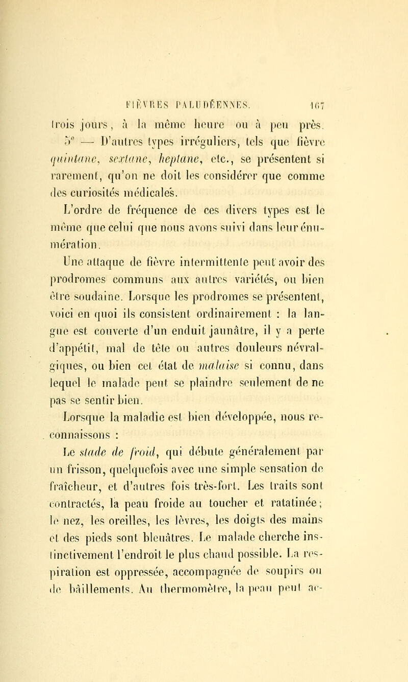 ini'VUKS PA Ml ni'EN NE S, UlT Irois jours, à la m(jmo liourc ou à peu près. y — D'autres lypcs irréguliers, tels que fièvre qainUine, ^exlane^ hepiane, etc., se présentent si rarement, qu'on ne doit les considérer que comme (les curiosités médicales. L'ordre de fréquence de ces divers types est le même que celui que nous avons suivi dans leur énu= mération. Une attaque de fièvre intermittenfe peut avoir des prodromes communs aux autres variétés, ou bien être soudaine. Lorsque les prodromes se présentent, voici en quoi ils consistent ordinairement : la lan- gue est couverte d'un enduit jaunâtre, il y a perte d'appétit, mal de tête ou autres douleurs névral- giques, ou bien cet état de malaise si connu, dans lequel le malade peut se plaindre seulement de ne pas se sentir bien. Lorsque la maladie est bien développée, nous re- connaissons : Le stade de Jroid, qui débute généralement par un frisson, quelquefois avec une simple sensation de fraîcheur, et d'autres fois très-fort. Les traits sont contractés, la peau froide au toucher et ratatinée; le nez, les oreilles, les lèvres, les doigts des mains et des pieds sont bleuâtres. Le malade cherche ins- linctivement l'endroit le plus chaud possible. La res- piration est oppressée, accompagnée de soupirs ou (le bâillements. Au thermomètre, la penu peu! ac-