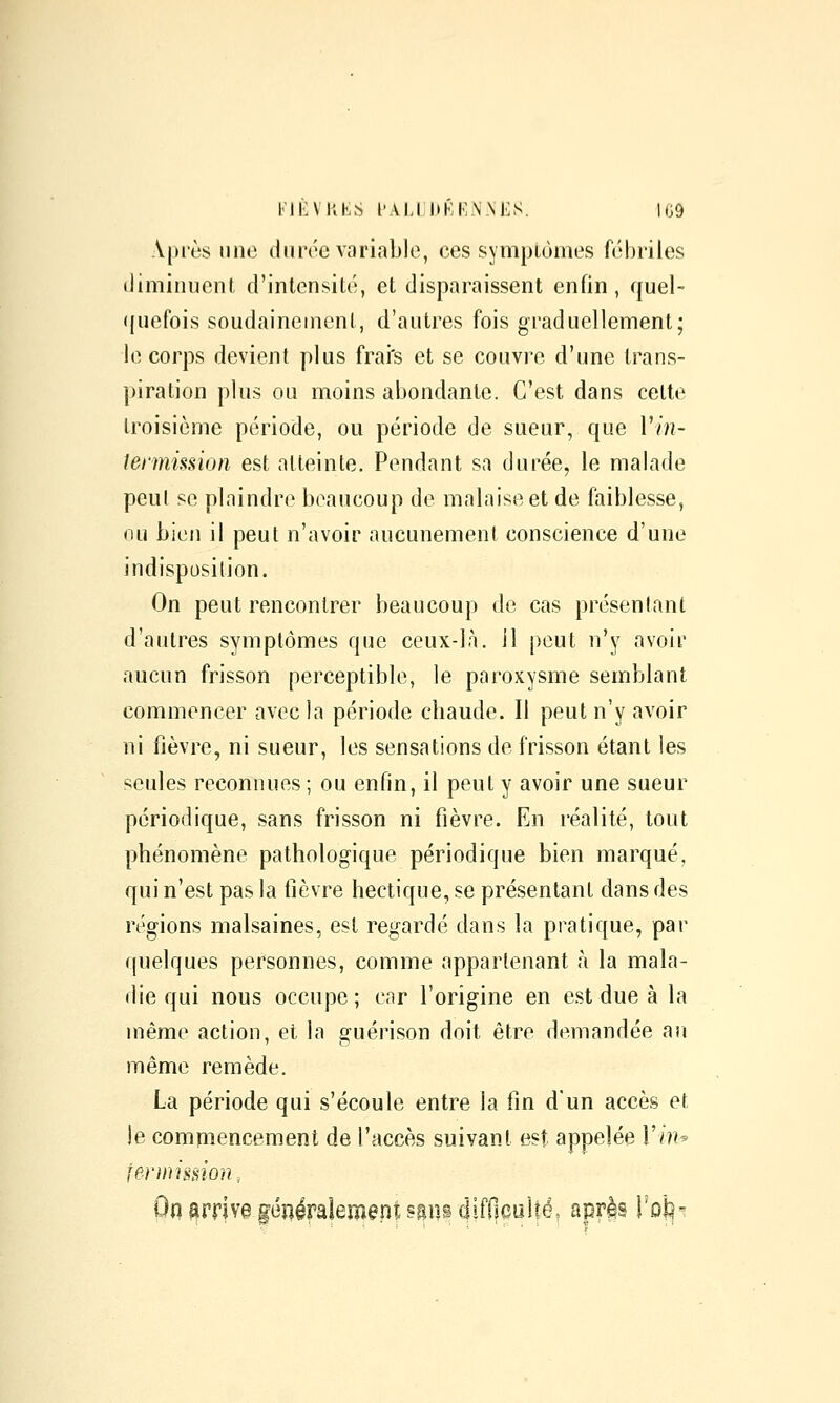 \|)iès inie durée variable, ces sympLùmes fébriles (liminuenl d'intensité, et disparaissent enfin, quel- ((iiefois soudainement, d'autres fois graduellement; le corps devient plus frai's et se couvre d'une trans- piration plus ou moins abondante. C'est dans celte troisième période, ou période de sueur, que 1'//?- lermission est atteinte. Pendant sa durée, le malade peut se plaindre beaucoup de malaise et de faiblesse, ou bien il peut n'avoir aucunement conscience d'une indisposition. On peut rencontrer beaucoup de cas présentant d'autres symptômes que ceux-là. 11 peut n'y avoir aucun frisson perceptible, le paroxysme semblant commencer avec la période chaude. Il peut n'y avoir ni fièvre, ni sueur, les sensations de frisson étant les seules reconnues; ou enfin, il peut y avoir une sueur périodique, sans frisson ni fièvre. En réalité, tout phénomène pathologique périodique bien marqué, qui n'est pas la fièvre hectique, se présentant dans des régions malsaines, est regardé dans la pratique, pai- quelques personnes, comme appartenant à la mala- die qui nous occupe ; car l'origine en est due à la même action, et la guérison doit être demandée an même remède. La période qui s'écoule entre la fin dun accès et je commencement de l'accès suivant est appelée 1'/?!^ fermimon, 0(1 arriva généralement ^sn^difOculté, apr^s roi:!-