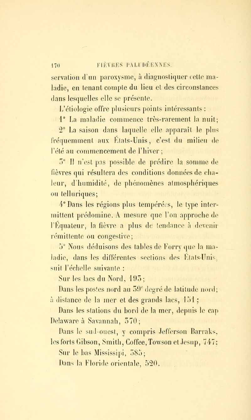 servalion criin paroxysme, à diagnostiquer cette ma- ladie, en tenant compte du lieu et des circonstances dans lesquelles elle se présente. L'étiologie offre plusieurs points intéressants : 1° La maladie commence très-rarement la nuit; 2° La saison dans laquelle elle apparaît le plus fréquemment aux Etats-Unis, c'est du milieu de l'été au commencement de l'hiver ; 5 Il n'est pas possible de prédire la somme de fièvres qui résultera des conditions données de cha- leur, d'humidité, de phénomènes atmosphériques ou telkiriques; 4° Dans les régions plus tempéréos, le type inter- mittent prédomine. A mesure que l'on approche do l'Equateur, la fièvre a plus de tendance à devenir rémittente ou congeslive; 5° Nous déduisons des tables de Forry que la ma- ladie, dans les différentes sections des Etals-Unis, suit l'échelle suivante : Sur les lacs du Nord, 195 ; Dans les postes nord au oO^ degré de latitude nord; à distance de la mer et des grands lacs, 151 ; Dans les stations du bord de la mer, depuis le cap Delawarc à Savannah, 570; Dans le sud-onest, y compris Jefierson Barraks. les forts Gibson, Smith, Coffee.Towson et Jesup, 747; Sur le bas Mississipi, 585; Dans la Floride orientale, 520.