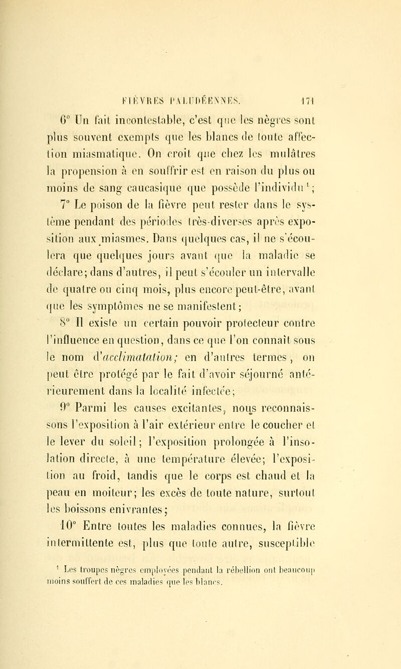 G Un lait ineonlcslable, c'est que les nègres sont plus souvent exempts que les blancs de (outc affec- lion miasmatique. On croit que chez les mulâtres la propension à en souffrir est en raison du plus ou moins de sang caucasique que possède l'individu^; 7° Le poison de la fièvre peut rester dans le sys- tème pendant des périodes 1res-diverses après expo- sition aux miasmes. Dans quelques cas, il ne s'écou- lera que quelques jours avant que la maladie se déclare; dans d'autres, il peut s'écouler un intervalle de quatre ou cinq mois, plus encore peut-être, avant que les symptômes ne se manifestent; 8° Il existe un certain pouvoir prolecteur contre l'influence en question, dans ce que l'on connaît sous !e nom cVacclimatation; en d'autres termes, on peut être protégé par le fait d'avoir séjourné anté- rieurement dans la localité infectée; 0° Parmi les causes excitantes, nous reconnais- sons l'exposition à l'air extérieur entre le coucher et le lever du soleil; l'exposition prolongée à l'inso- lation directe, à une température élevée; l'exposi- tion au froid, tandis que le corps est chaud et la peau en moiteur; les excès de toute nature, surtout les boissons enivrantes; 10° Entre toutes les maladies connues, la fièvre intermittente est, plus que toute autre, susceptible * Les troupes nègres employées peiKlaiit la rébellion ont be;nicoii|i moins souffert de ces maladies que les blanes.