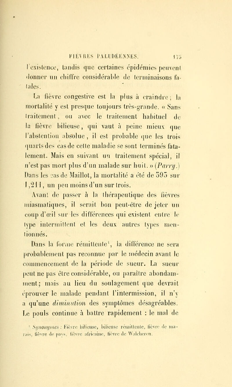 KIEMILS l'ALUDÉËiNiNES. 175 I existence, tandis que certaines épidémies penvenl donner nn eliilTre considéraide de terminaisons fa- lales. La fièvre congestive est la plus à craindre; la mortalité y est presque toujours très-grande. c( Sans Iraitement, ou avec le traitement habituel de la lièvre bilieuse, qui vaut à peine mieux que l'abstention abs'olue , il est probable (jue les trois quarts des cas de cette maladie se sont terminés fata- lement. Mais en suivant un traitement spécial, il n'est pas mort plus d'un malade sur huit. » {Parry.) Dans les cas de Maillot, la mortalité a été de 595 sur J ,21 \, un peu moins d'un sur trois. Avant de passer à la thérapeutique des fièvres miasmatiques, il serait bon peut-être de jeter un coup d'œil sur les différences qui existent entre le type intermiltent et les deux autres types men- tionnés. Dans la forîne rémittente', la différence ne sera probablement pas reconnue par le médecin avant le commencement de la période de sueur. La sueur peut ne pas être considérable, ou paraître abondam- ment; mais au lieu du soulagement que devrait éprouver le malade pendant l'intermission, il n'y a qu'une diminution des symptômes désagréables. Le pouls continue à battre rapidement : le mal de ' Si]nony}iies : Fièvre bilieuse, bilieuse rémittente, fièvre de ma- lais, fièvre de pa\s, (ièvrc afrifuiiie, fièvre de ^^ideller(•n.