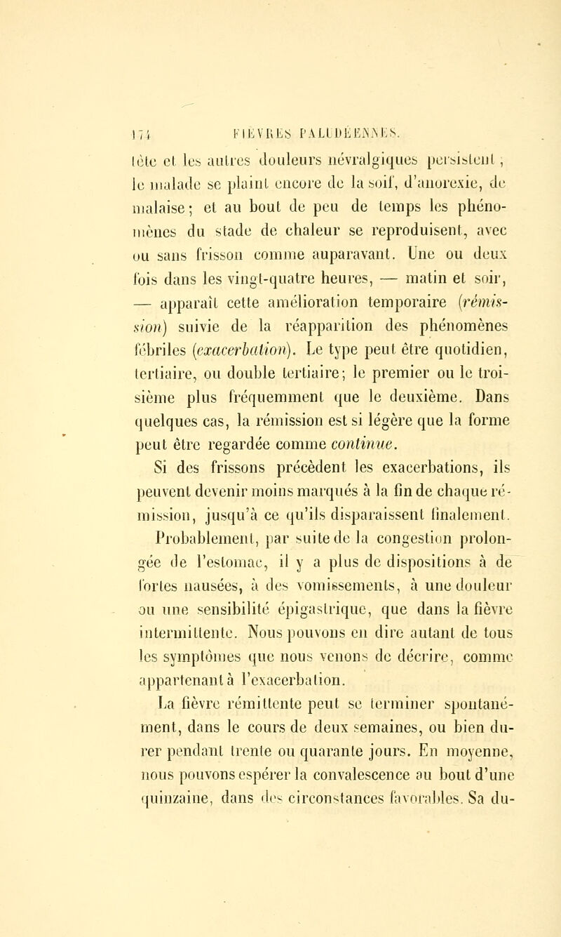 (èlc et les aulics douleurs névralgiques peisiblcul, le malade se plaiiiL encore de la soi!', d'anorexie, de malaise; et au bout de peu de temps les phéno- mènes du stade de chaleur se reproduisent, avec ou sans frisson comme auparavant. Une ou deux l'ois dans les vingt-quatre heures, — matin et soir, — apparaît cette amélioration temporaire (rémis- sion) suivie de la réapparition des phénomènes fébriles {exacerbation). Le type peut être quotidien, tertiaire, ou double tertiaire; le premier ou le troi- sième plus fréquemment que le deuxième. Dans quelques cas, la rémission est si légère que la forme peut être regardée comme continue. Si des frissons précèdent les exacerbations, ils peuvent devenir moins marqués à la fin de chaque ré- mission, jusqu'à ce qu'ils disparaissent finalement. Probablement, par suite de la congestion prolon- gée de l'estomac, il y a plus de dispositions à de fortes nausées, à des vomissements, à une douleur ou une sensibilité épigastriquc, que dans la fièvre intermittente. Nous pouvons en dire autant de tous les symptômes que nous venons de décrire, comme appartenant à l'exacerbalion. La fièvre rémittente peut se terminer spontané- ment, dans le cours de deux semaines, ou bien du- rer pendant trente ou quarante jours. En moyenne, nous pouvons espérer la convalescence au bout d'une quinzaine, dans d(^s circonstances favoral>les. Sa du-