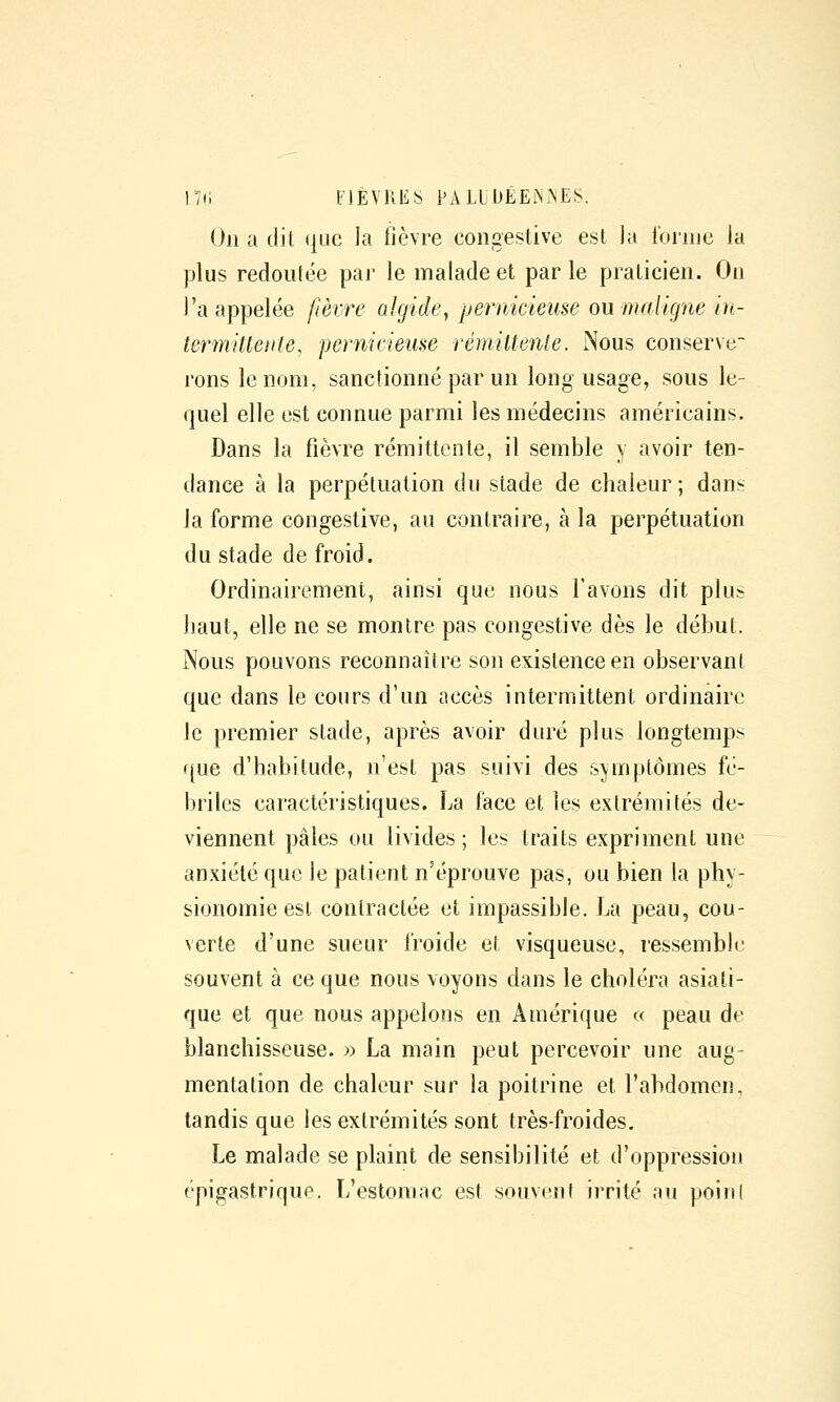 On a dil que la iièvre congestive est la l'onne la plus redoutée |Dar le malade et parle praticien. On l'a appelée fièvre algidey pernicieuse ou maligne in- termiUeiite, pernicieuse rémittente. Nous conserve- rons le nom, sanctionné par un long usage, sous le- quel elle est connue parmi les médecins américains. Dans la fièvre rémittente, il semble y avoir ten- dance à la perpétuation du stade de chaleur ; dans la forme congestive, au contraire, à la perpétuation du stade de froid. Ordinairement, ainsi que nous l'avons dit plu:? haut, elle ne se montre pas congestive dès le début. Nous pouvons reconnaître son existence en observant que dans le cours d'un accès intermittent ordinaire le premier stade, après avoir duré plus longtemps f{ue d'habitude, n'est pas suivi des symptômes fé- briles caractéristiques. La lace et les extrémités de- viennent pâles ou livides ; les traits expriment une anxiété que le patient n'éprouve pas, ou bien la phy- sionomie est contractée et impassible, La peau, cou- verte d'une sueur froide et visqueuse, ressemble souvent à ce que nous voyons dans le choléra asiati- que et que nous appelons en Amérique « peau de blanchisseuse. » La main peut percevoir une aug- mentation de chaleur sur la poitrine et l'abdomen, tandis que les extrémités sont très-froides. Le malade se plaint de sensibilité et d'oppression épigastrique. L'estomac est souvcnl irrité au poiiil